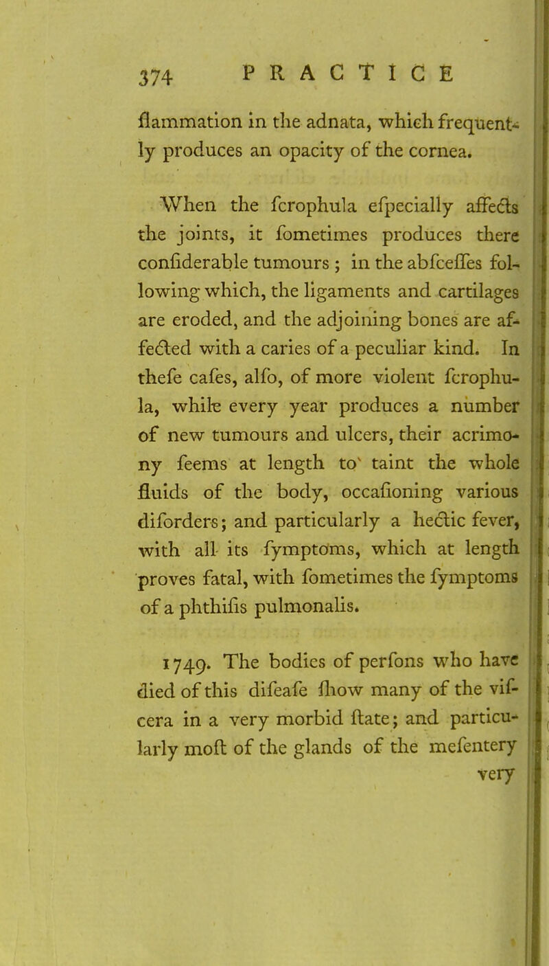 flammation in the adnata, which frequent* ly produces an opacity of the cornea. When the fcrophula efpecially affects the joints, it fometimes produces there confiderable tumours ; in the abfcelfes fol- lowing which, the ligaments and cartilages are eroded, and the adjoining bones are af- fected with a caries of a peculiar kind. In thefe cafes, alfb, of more violent fcrophu- la, while every year produces a number of new tumours and ulcers, their acrimo- ny feems at length tov taint the whole fluids of the body, occafioning various diforders; and particularly a hectic fever, with all its fymptoms, which at length proves fatal, with fometimes the fymptoms of a phthifis pulmonalis. 1749. The bodies of perfons who have died of this difeafe mow many of the vif- cera in a very morbid ftate; and particu- larly molt of the glands of the mefentery very