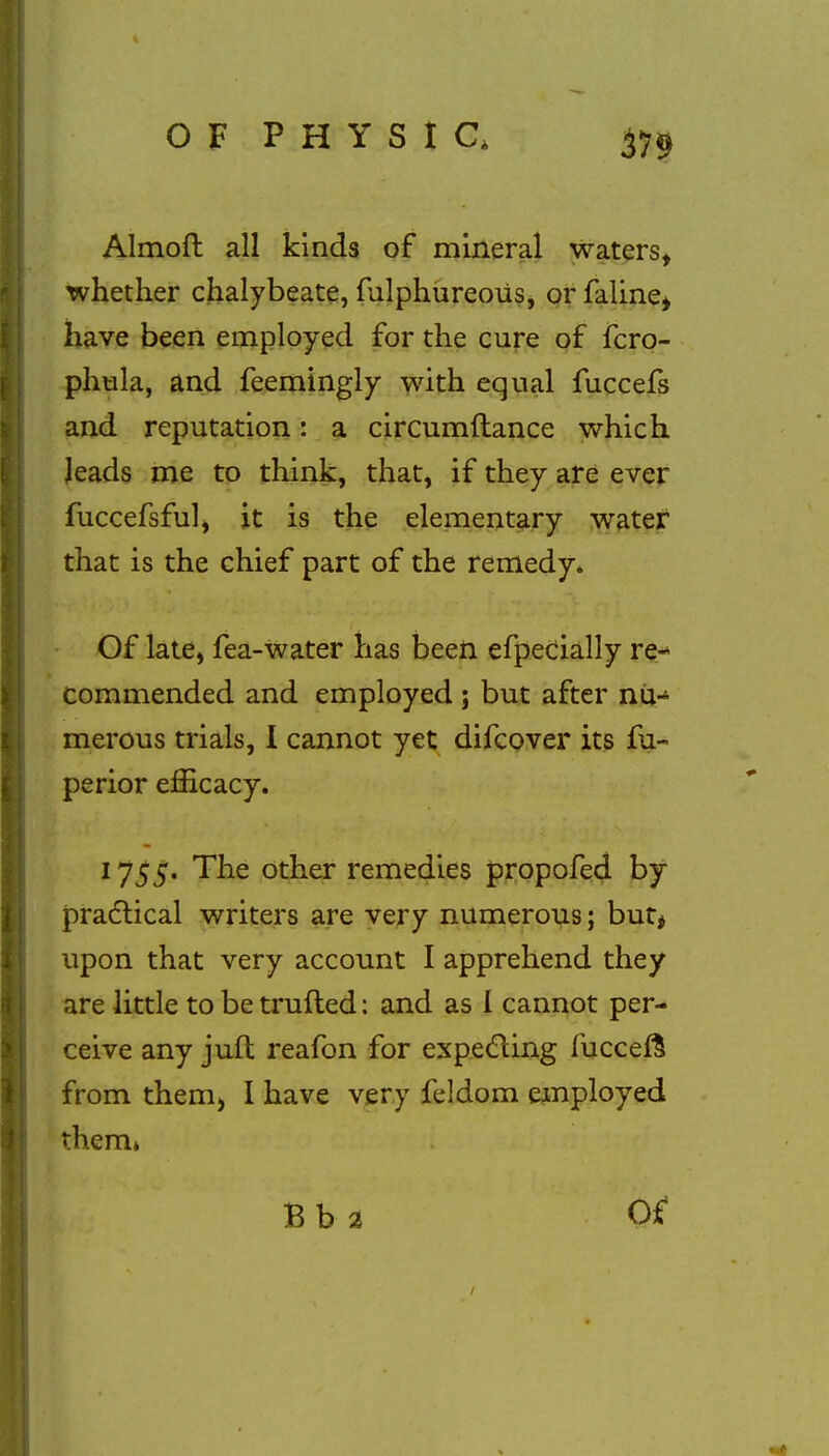 Almoft all kinds of mineral waters, whether chalybeate, mlphureoiis, or faline, have been employed for the cure of fcro- phtila, and feemingly with equal fuccefs and reputation: a circumftance which leads me to think, that, if they are ever fuccefsful, it is the elementary water that is the chief part of the remedy. Of late, fea-water has been efpecially re- commended and employed j but after nu- merous trials, I cannot yet difcover its fu- perior efficacy. 1755. The other remedies propofed by practical writers are very numerous; but* upon that very account I apprehend they are little to be trufted: and as I cannot per- ceive any juft reafon for expecting fucceft from them, I have very feldom employed them* Bb 2 Of