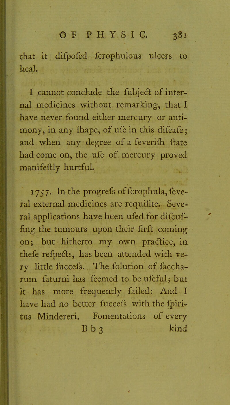 that it difpofed fcrophulous ulcers to heal. I cannot conclude the fubjecl: of inter- nal medicines without remarking, that I have never found either mercury or anti- mony, in any fhape, of ufe in this difeafe; and when any degree of a feveriAi ftate had come on, the ufe of mercury proved manifestly hurtful. 1757. In the progrefs of fcrophula,feve- ral external medicines are requinte. Seve- ral applications have been ufed for difcuf- fing the tumours upon their firffc coming on; but hitherto my own practice, in thefe refpects, has been attended with ve- ry little fuccefs. The folution of faccha- rum faturni has feemed to be ufeful; but it has more frequently failed: And I have had no better fuccefs with the fpiri- tus Mindereri. Fomentations of every B b 3 kind