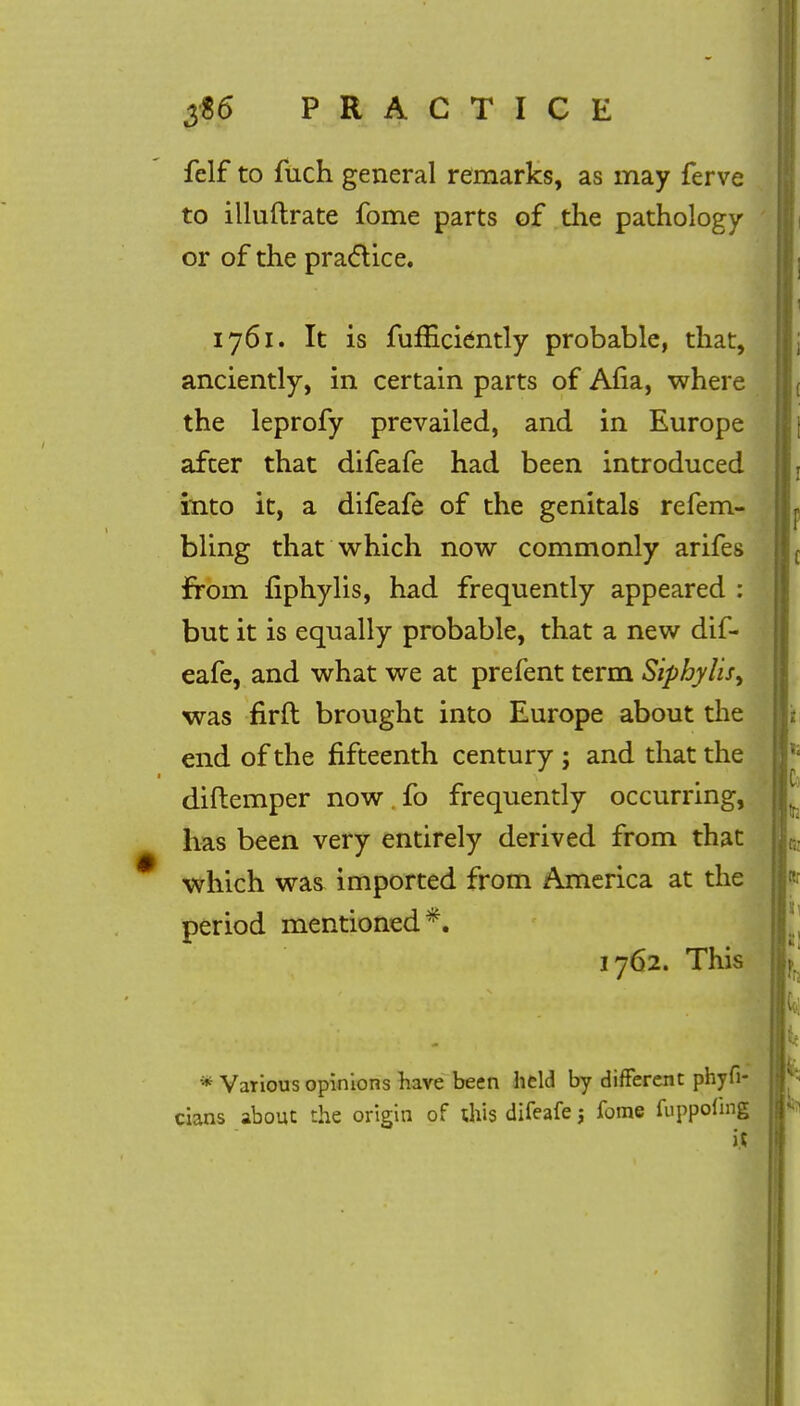 felf to fuch general remarks, as may ferve to illuftrate fome parts of the pathology or of the practice. 1761. It is fufEciently probable, that, anciently, in certain parts of Afia, where the leprofy prevailed, and in Europe after that difeafe had been introduced into it, a difeafe of the genitals refem- bling that which now commonly arifes from fiphylis, had frequently appeared : but it is equally probable, that a new dif- eafe, and what we at prefent term Siphylis, was firft brought into Europe about the end of the fifteenth century ; and that the diftemper now . fo frequently occurring, has been very entirely derived from that which was imported from America at the period mentioned*. 1762. This * Various opinions have been held by different phyfi- cians about the origin of this difeafe j fome fuppofmg it