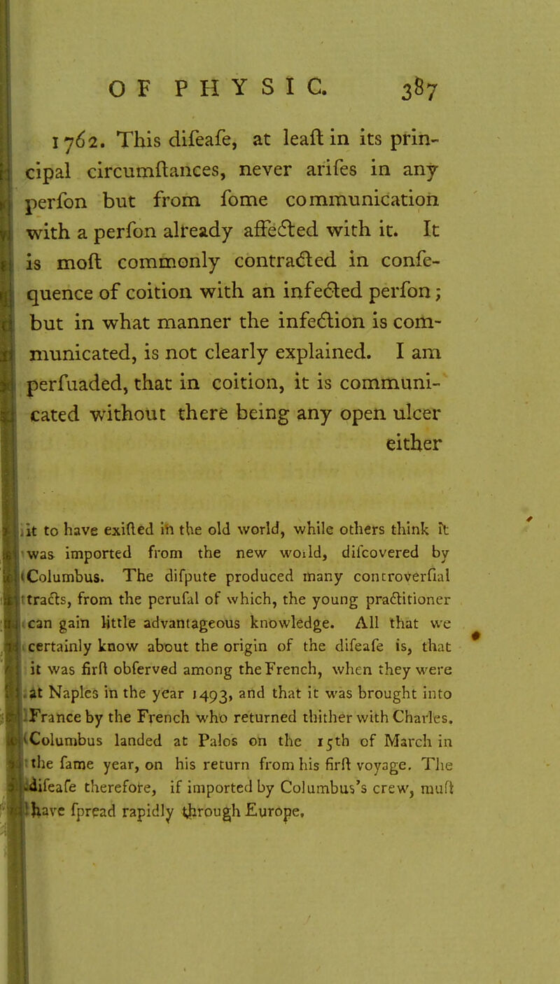 1762. This difeafe, at leaft in its prin- cipal circumftances, never arifes in any perfon but from fome communication with a perfon already affected with it. It is moft commonly contracted in confe- quence of coition with an infected perfon; but in what manner the infection is com- municated, is not clearly explained. I am perfuaded, that in coition, it is communi- cated without there being any open ulcer either .it to have exifted in the old world, while others think it was imported from the new woild, difcovered by iColumbus. The difpute produced many concroverfial ftracts, from the perufal of which, the young practitioner can gain little advantageous knowledge. All that we 1 certainly know about the origin of the difeafe is, that it was firft obferved among the French, when they were .at Naples in the year 1493, and that it was brought into France by the French who returned thither with Charles, Columbus landed at Palos on the 15th of March in :the fame year, on his return from his firft voyage. The ifeafe therefore, if imported by Columbus's crew, raufi Jiave fpread rapidly through Europe,