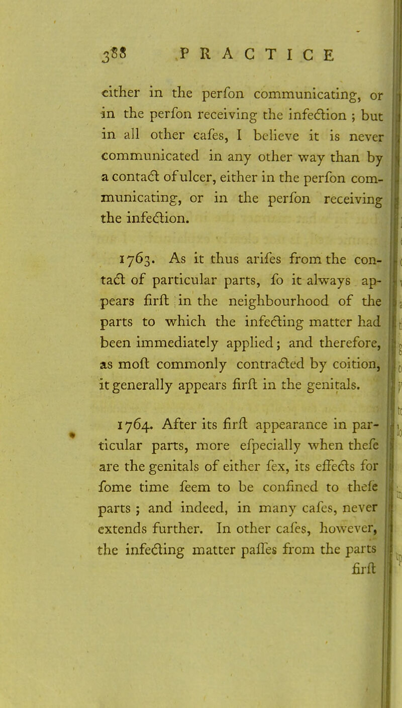 cither in the perfon communicating, or in the perfon receiving the infection ; but in all other cafes, I believe it is never communicated in any other way than by a contact of ulcer, either in the perfon com- municating, or in the perfon receiving the infection. 1763. As it thus arifes from the con- tact: of particular parts, fo it always ap- pears firfh in the neighbourhood of the parts to which the infecting matter had been immediately applied; and therefore, as moft commonly contracted by coition, it generally appears firfl in the genitals. 1764. After its firft appearance in par- ticular parts, more efpecially when thefe are the genitals of either fex, its effects for fome time feem to be confined to thefe parts ; and indeed, in many cafes, never extends further. In other cafes, however, the infecting matter pafles from the parts firft