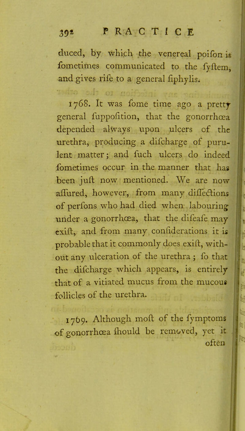 duced, by which the venereal poifon is fometimes communicated to the fyftem, and gives rife to a general fiphylis. 1768. It was fome time ago a pretty general fuppofition, that the gonorrhoea depended always upon ulcers of the urethra, producing a difcharge of puru- lent matter; and fuch ulcers do indeed fometimes occur in the manner that has been juft now mentioned. We are now afTured, however, from many difTeclions of perfons who had died when labouring under a gonorrhoea, that the difeafe may exift, and from many conuderations it is probable that it commonly does exift, with- out any ulceration of the urethra ; fo that the difcharge which appears, is entirely that of a vitiated mucus from the mucous follicles of the urethra. 1769. Although moft of the fymptoms of gonorrhoea mould be removed, yet it often