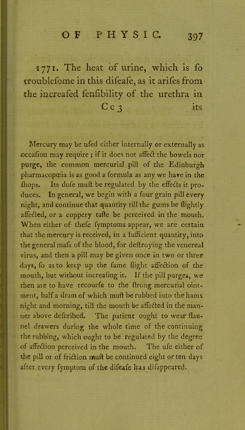 1771. The heat of urine, which is fo troublefome in this difeafe, as it arifes from the increafed fenfibility of the urethra in C c 3 its Mercury may be ufed either internally or externally as occafion may require ; if it does not affect the bowels nor purge, the common mercurial pill of the Edinburgh pharmacopoeia is as good a formula as any we have in the ihops. Its dofe muft be regulated by the effects it pro- duces. In general, we begin with a four grain pill every night, and continue that quantity till the gums be flightly affected, or a coppery tafte be perceived in the mouth. When either of thefe fymptoms appear, we are certain that the mercury is received, in a lufficient quantity, into the general mafs of the blood, for deftroying the venereal virus, and then a pill may be given once in two or three days, fo as to keep up the fame flight affection of the mouth, but without increafing it. If the pill purges, we then are to have recourfe to the ftrong mercurial oint- ment, half a dram of which muft be rubbed into the hams night and morning, till the mouth be affected in the man- ner above defcribed. The patient ought to wear flan- nel drawers during the whole time of the continuing the rubbing, which ought to be regulated by the degree of affection perceived in the mouth. The ufe either of the pill or of friction muft be continued eight or ten days after every fymptom of the difeafe has difappeared.