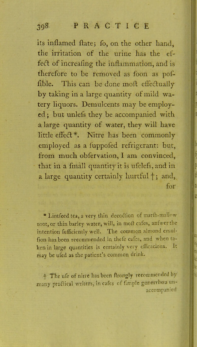 its inflamed ftate; fo, on the other hand, the irritation of the urine has the ef- fect of increafing the inflammation, and is therefore to be removed as foon as pof- fible. This can be done moft effectually by taking in a large quantity of mild wa- tery liquors. Demulcents may be employ- ed ; but unlefs they be accompanied with a large quantity of water, they will have little effect;*. Nitre has been commonly employed as a fuppofed refrigerant: but, from much obfervation, I am convinced, that in a fmall quantity it is ufelefs, and in a large quantity certainly hurtful f; and, for * Lintfeed tea, a very thin decoction of marfh-mallow root, or thin barley water, will, in moft cafes, anfwerthe intention fufficientlv well. The common almond emul- fion has been recommended in thefe csfes, and when ta- ken in large quantities is certainly very efficacious. It may be ufed as the patient's common drink. f The ufc of nitre has been firongly recommended by many practical writers, in cafes cf firr.ple gonorrhoea un- accompanied