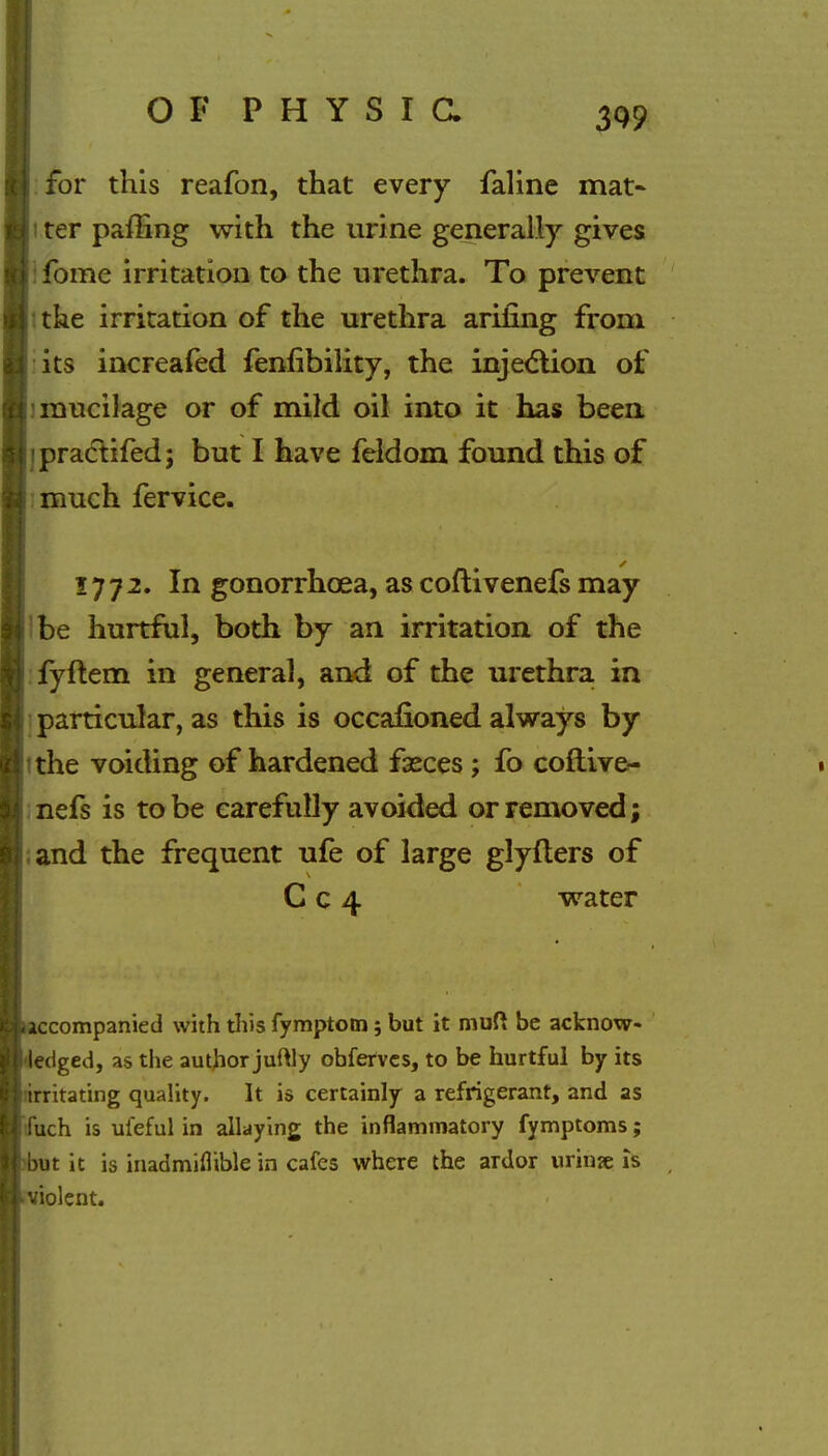 for this reafon, that every faline mat- i ter paffing with the urine generally gives fome irritation to the urethra. To prevent the irritation of the urethra arifing from its increafed fenfibility, the injection of mucilage or of mild oil into it has been ipractifed; but I have feldom found this of much fervice. 1772. In gonorrhoea, as coflivenefs may be hurtful, both by an irritation of the fyftem in general, and of the urethra in particular, as this is occafioned always by the voiding of hardened fasces ; fo coflive- nefs is to be carefully avoided or removed; and the frequent ufe of large glyfters of C c 4 water ccompanied with this fymptotn; but it muft be acknowl- edged, as the author juftly obfervcs, to be hurtful by its irritating quality. It is certainly a refrigerant, and as fuch is uieful in allaying the inflammatory fymptoms; ut it is inadmiflible in cafes where the ardor urinae Is violent.