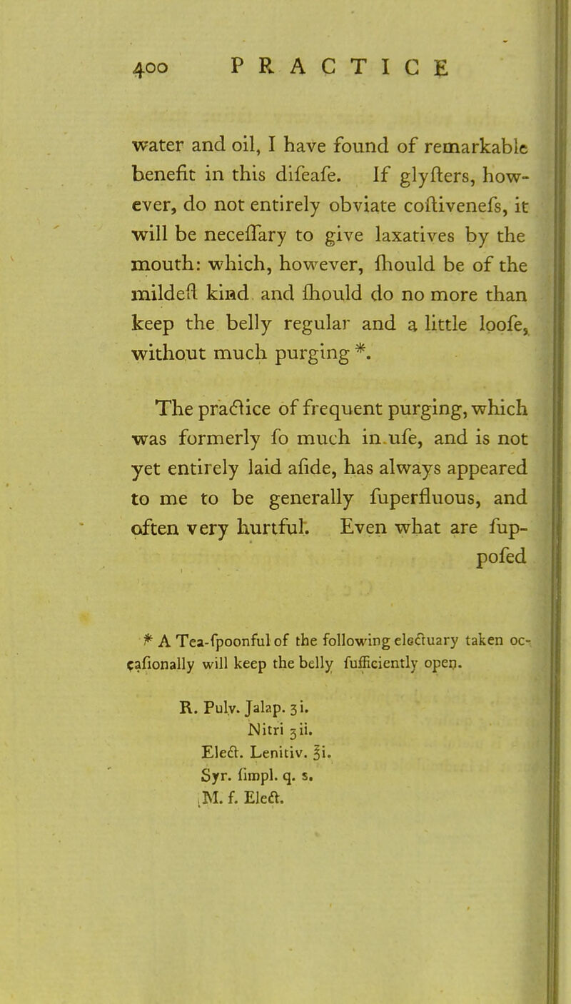 water and oil, I have found of remarkable benefit in this difeafe. If glyfters, how- ever, do not entirely obviate coftivenefs, it will be necefTary to give laxatives by the mouth: which, however, fhould be of the mildefl kind and mould do no more than keep the belly regular and a little loofe, without much purging *. The practice of frequent purging, which was formerly fo much in.ufe, and is not yet entirely laid afide, has always appeared to me to be generally fuperfluous, and often very hurtful. Even what are fup- pofed ^ A Tea-fpoonful of the following electuary taken oc- cafionally will keep the belly fufficiently open. R. Pulv. Jalap. 3i. Nitri 3H. Eleft. Lenitiv. %\. Syr. fimpl. q. s. M.f. Eleft.