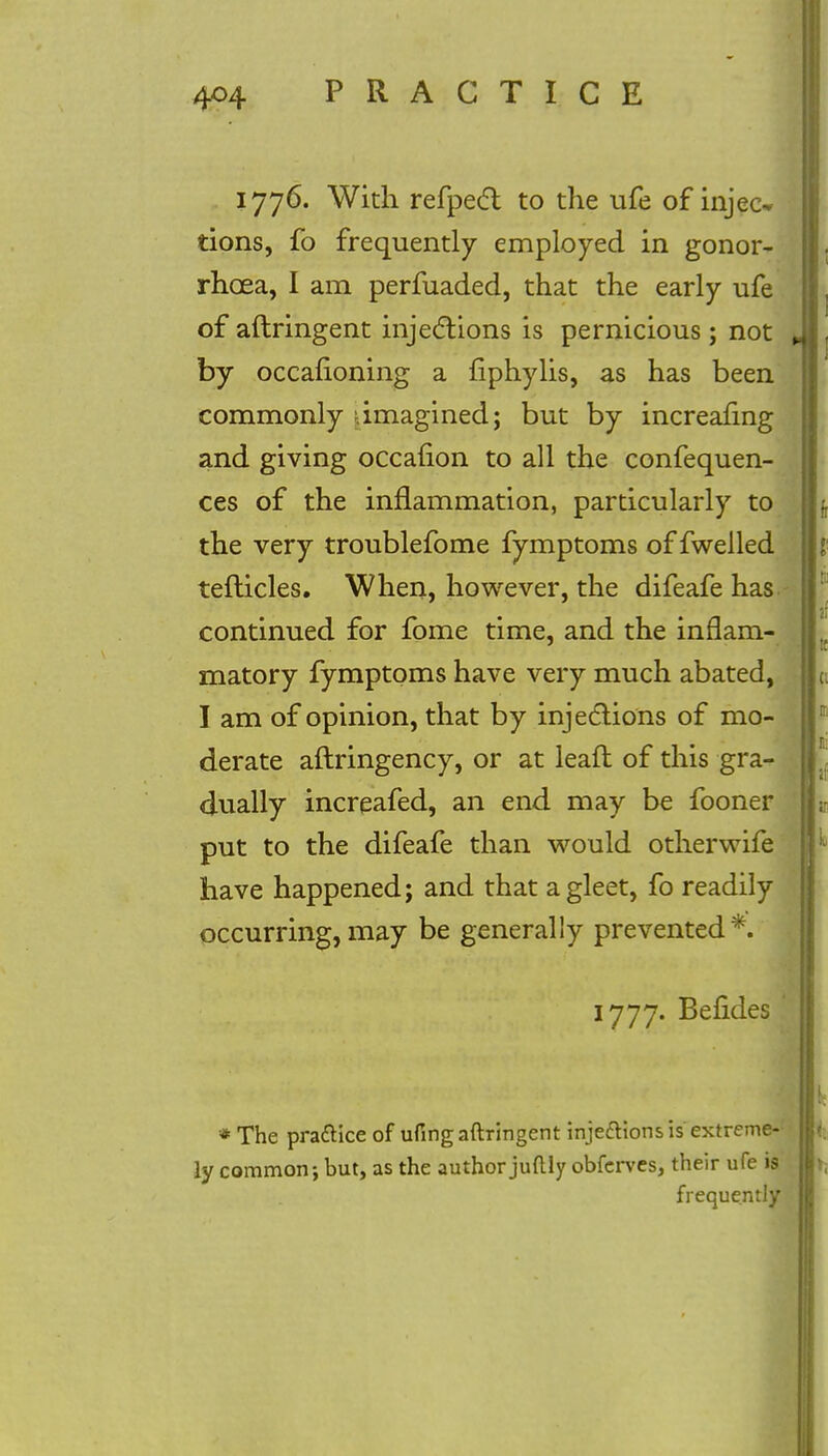 1776. With refpect to the ufe of injec* tions, fo frequently employed in gonor- rhoea, I am perfuaded, that the early ufe of aftringent injections is pernicious; not by occafioning a fiphylis, as has been commonly imagined; but by increafing and giving occafion to all the confequen- ces of the inflammation, particularly to the very troublefome fymptoms of fwelled tefticles. When, however, the difeafe has continued for fome time, and the inflam- matory fymptoms have very much abated, I am of opinion, that by injections of mo- derate aftringency, or at leaft of this gra- dually increafed, an end may be fooner put to the difeafe than would otherwife have happened; and that a gleet, fo readily occurring, may be generally prevented*. 1777. Befides ' * The pra&ice of ufingaftringent inje&ionsis extreme- ly common; but, as the author juftly obfcrves, their ufe is frequently