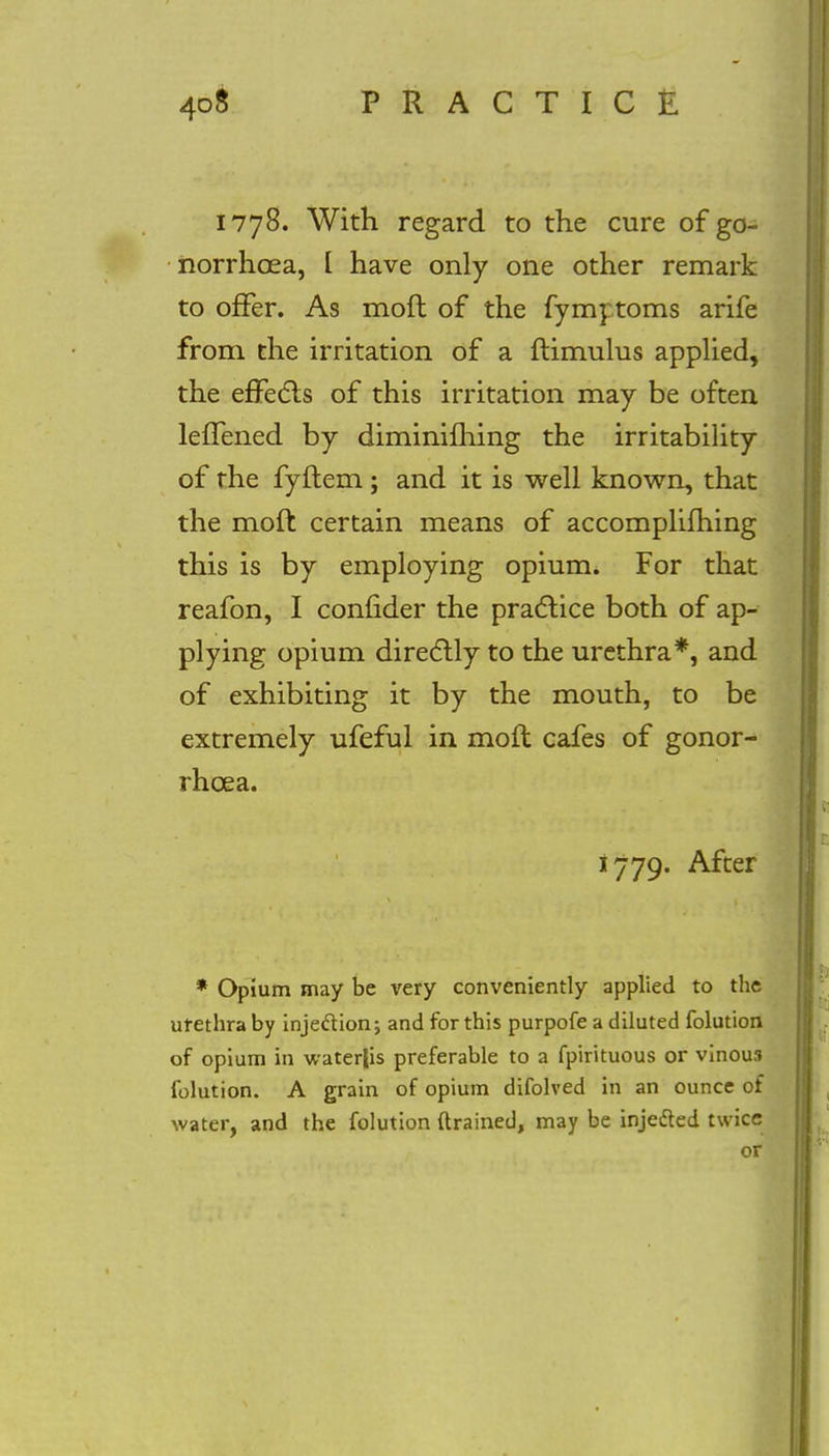 1778. With regard to the cure of go- norrhoea, [ have only one other remark to offer. As moft of the fymytoms arife from the irritation of a ftimulus applied, the effects of this irritation may be often leiTened by diminifhing the irritability of the fyftem; and it is well known, that the moft certain means of accomplifhing this is by employing opium. For that reafon, I confider the practice both of ap- plying opium directly to the urethra*, and of exhibiting it by the mouth, to be extremely ufeful in moft cafes of gonor- rhoea. 1779. After * Opium may be very conveniently applied to the urethra by injection; and for this purpofe a diluted folution of opium in water|is preferable to a fpirituous or vinou3 folution. A grain of opium difolved in an ounce of water, and the folution drained, may be injected twice or