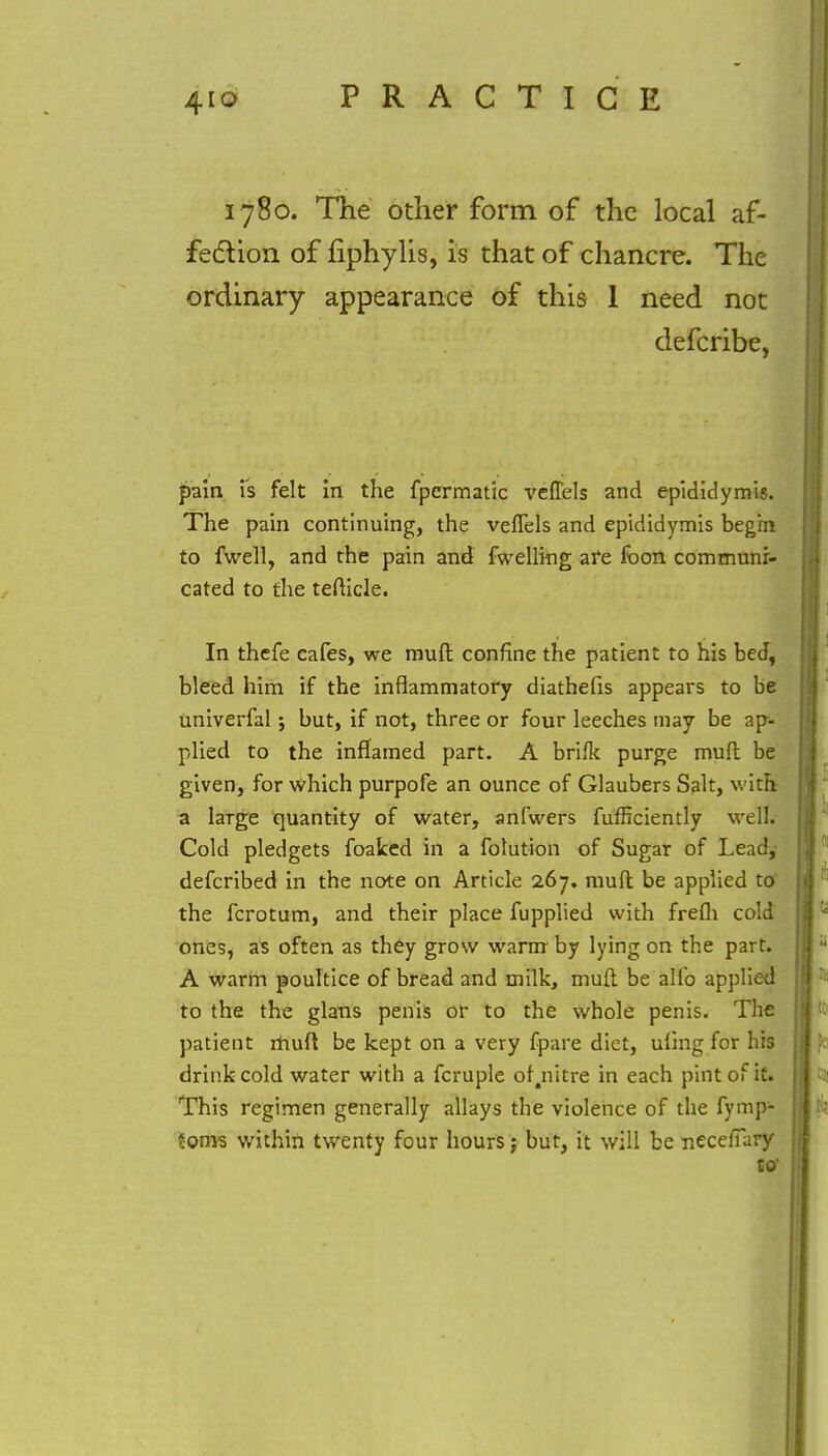 1780. The other form of the local af- fection of nphylis, is that of chancre. The ordinary appearance of this 1 need not defcribe, pain is felt in the fpcrmatic velTels and epididymis. The pain continuing, the vefTels and epididymis begin to fwell, and the pain and fwelling are fbon communi- cated to the tefticle. In thefe cafes, we muft confine the patient to his bed, bleed him if the inflammatory diathefis appears to be univerfal; but, if not, three or four leeches may be ap- plied to the inflamed part. A brifk purge muft be given, for which purpofe an ounce of Glaubers Salt, with a large quantity of water, anfwers fufficiently well. Cold pledgets foaked in a folution of Sugar of Lead,- defcribed in the note on Article 267. muft be applied to' the fcrotum, and their place fupplied with frefh cold ones, as often as they grow warm by lying on the part. A warm poultice of bread and milk, muft be alfo applied to the the glans penis or to the whole penis. The patient ihuft be kept on a very fpare diet, ufing for his drink cold water with a fcruple of.nitre in each pint of it. This regimen generally allays the violence of the fymp- ?oms within twenty four hours; but, it will be necefTary to'