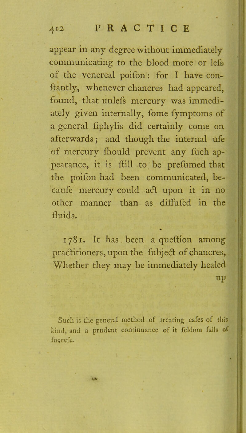 appear in any degree without immediately communicating to the blood more or lefs of the venereal poifon: for I have con- ftantly, whenever chancres had appeared, found, that unlefs mercury was immedi- ately given internally, fome fymptoms of a general fiphylis did certainly come on afterwards; and though the internal ufe of mercury fhould prevent any fuch ap- pearance, it is ftill to be prefumed that the poifon had been communicated, be- caufe mercury could act. upon it in no other manner than as difFufed in the fluids. 1781. It has been a queftion among practitioners j upon the fubject of chancres, Whether they may be immediately healed up Such is the general method of treating cafes of this kind, and a prudent continuance of it feldom fails of fugcefs,