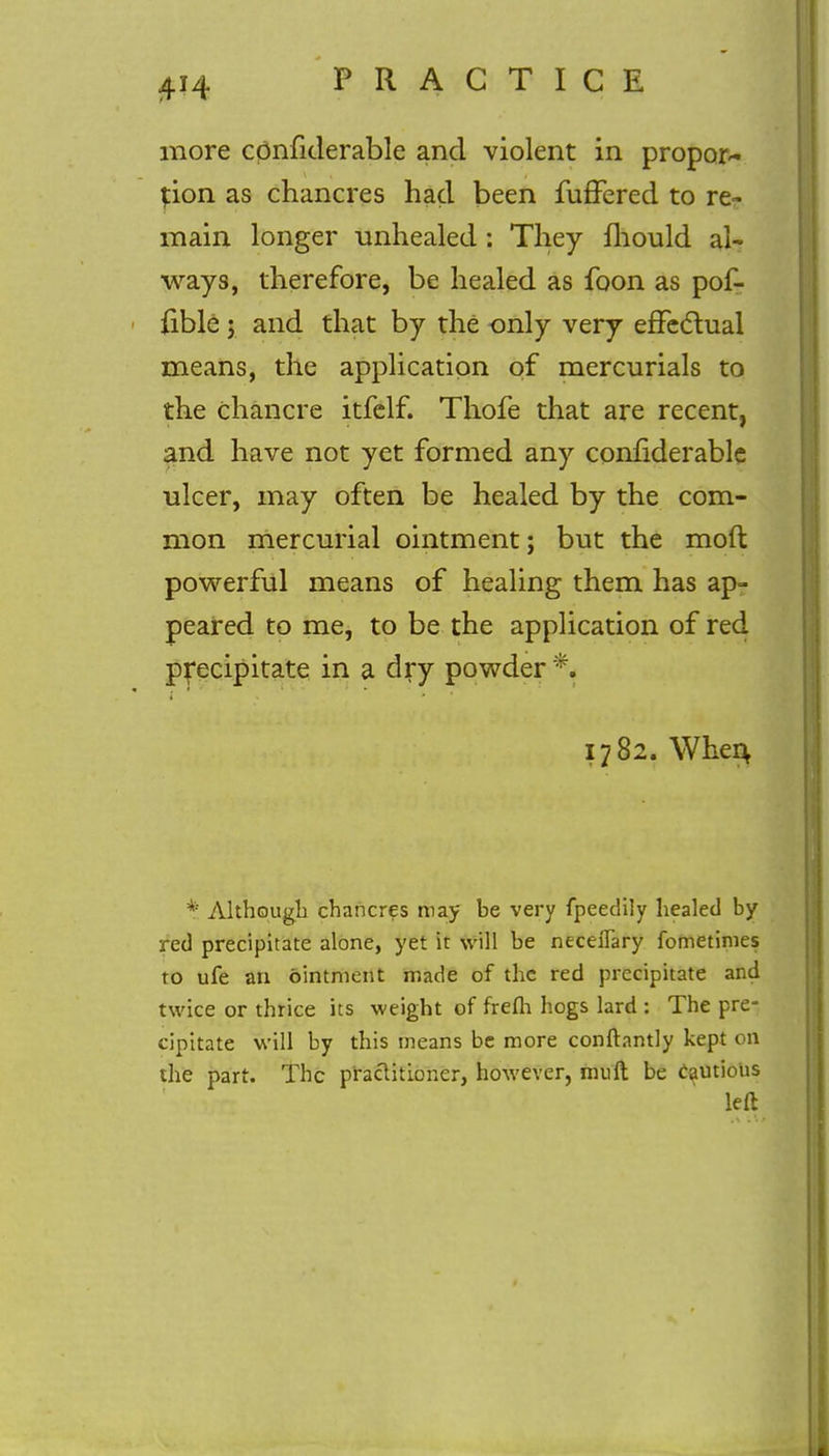 more cpnfiderable and violent in propor- tion as chancres had been fuffered to re- main longer unhealed : They fhould al- ways, therefore, be healed as foon as pof- fible; and that by the only very effectual means, the application of mercurials to the chancre itfelf. Thofe that are recent, and have not yet formed any confiderable ulcer, may often be healed by the com- mon mercurial ointment; but the mod powerful means of healing them has ap- peared to me, to be the application of red precipitate in a dry powder % 1782. When * Although chancres may be very fpeedily healed by red precipitate alone, yet it will be neceflary fometinies to ufe an ointment made of the red precipitate and twice or thrice its weight of frefh hogs lard : The pre- cipitate will by this means be more conftantly kept on the part. The practitioner, however, mull be cautious left