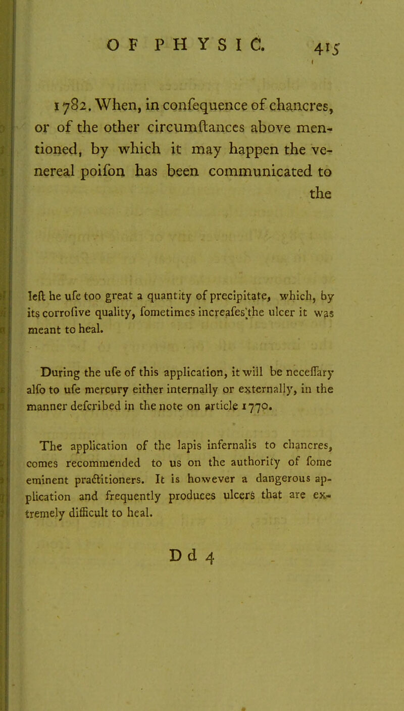 ■ ps 1782. When, in confequence of chancres, or of the other circumftances above men- tioned, by which it may happen the ve- nereal poifon has been communicated to the left he ufe too great a quantity of precipitate, which, by- its corrofive quality, fometimes increafes^the ulcer it was meant to heal. During the ufe of this application, it will be neceflary alfo to ufe mercury either internally or externally, in the manner defcribed in the note on article 1770. The application of the lapis infernalis to chancres, comes recommended to us on the authority of fome eminent practitioners. It is however a dangerous ap- plication and frequently produces ulcers that are ex- tremely difficult to heal. D d 4