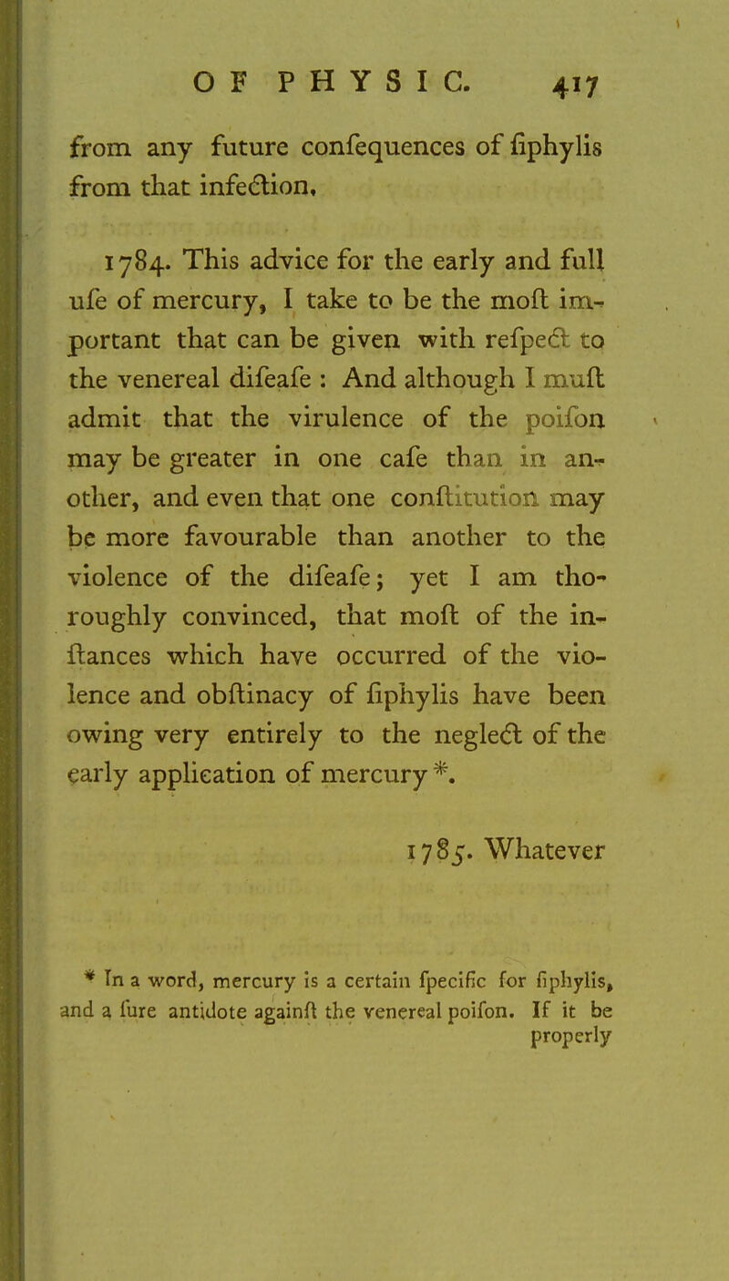 from any future confequences of fiphylis from that infection, 1784. This advice for the early and full ufe of mercury, I take to be the mofl im-* portant that can be given with refpect to the venereal difeafe : And although I muft admit that the virulence of the poifon may be greater in one cafe than in an^ other, and even that one conflitution may be more favourable than another to the violence of the difeafe; yet I am tho^ roughly convinced, that mod of the in~ fiances which have occurred of the vio- lence and obftinacy of fiphylis have been owing very entirely to the neglect of the early application of mercury *. 1785. Whatever * In a word, mercury is a certain fpecific for fiphylis, and a lure antidote againft the venereal poifon. If it be properly