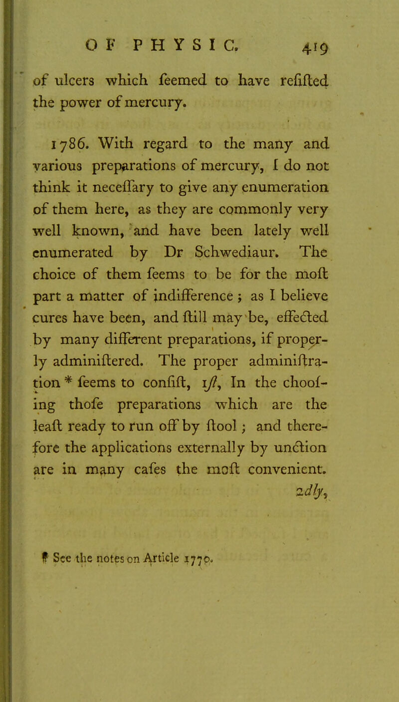 of ulcers which feemed to have refilled the power of mercury. 1786. With regard to the many and various preparations of mercury, I do not think it neceffary to give any enumeration of them here, as they are commonly very well known, and have been lately well enumerated by Dr Schwediaur. The choice of them feems to be for the molt part a matter of indifference ; as I believe cures have been, and Hill may be, effected by many different preparations, if proper- ly adminiftered. The proper adminiftra- tion * feems to confift, ifl, In the choof- ing thofe preparations which are the lead ready to run off by ftool; and there- fore the applications externally by unction are in many cafes the moil convenient. f See the notes on Article 1770.