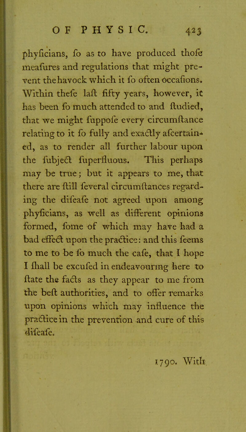 phyficians, fo as to have produced thofe meafures and regulations that might pre- vent thehavock which it fo often Occafions. Within thefe laft fifty years, however, it has been fo much attended to and ftudied, that we might fuppofe every circumftance relating to it fo fully and exactly afcertain* ed, as to render all further labour upon the fubject fuperfluous. This perhaps may be true; but it appears to me, that there are {till feveral circumftances regard- ing the difeafe not agreed upon among phyficians, as well as different opinions formed, fome of which may have had a bad effect upon the practice: and this feems to me to be fo much the cafe, that I hope I mall be excufed in endeavouring here to ftate the facts as they appear to me from the belt authorities, and to offer remarks upon opinions which may influence the practice in the prevention and cure of this difeafe. 1790. With.