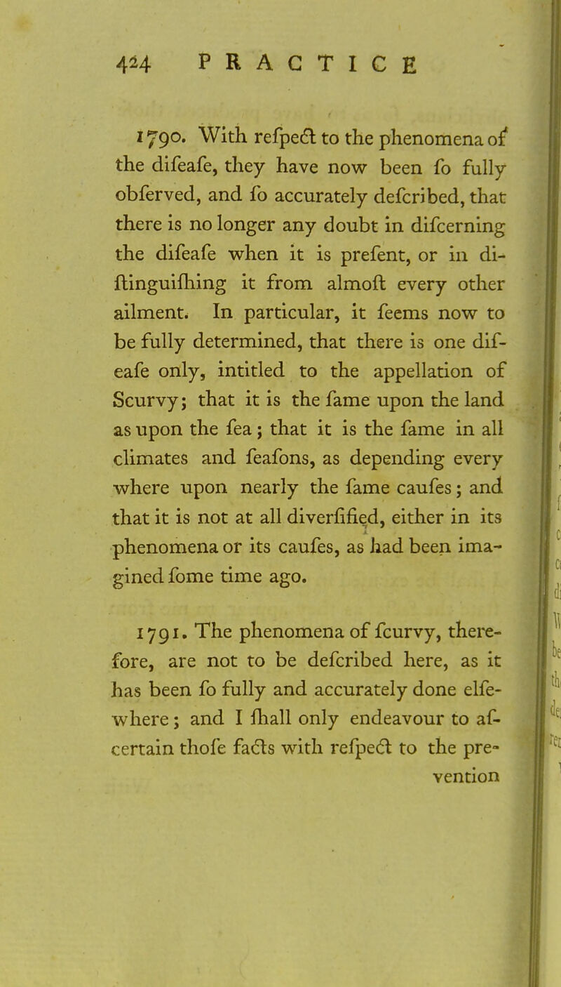 1790. With refpeft to the phenomena of* the difeafe, they have now been fo fully obferved, and fo accurately defcribed, that there is no longer any doubt in difcerning the difeafe when it is prefent, or in di- ftinguifhing it from almoft every other ailment. In particular, it feems now to be fully determined, that there is one dif- eafe only, intitled to the appellation of Scurvy; that it is the fame upon the land as upon the fea; that it is the fame in all climates and feafons, as depending every where upon nearly the fame caufes; and. that it is not at all diverfified, either in its phenomena or its caufes, as had been ima- gined fome time ago. 1791. The phenomena of fcurvy, there- fore, are not to be defcribed here, as it has been fo fully and accurately done elfe- where; and I {hall only endeavour to af- certain thofe facts with refpect to the pre- vention