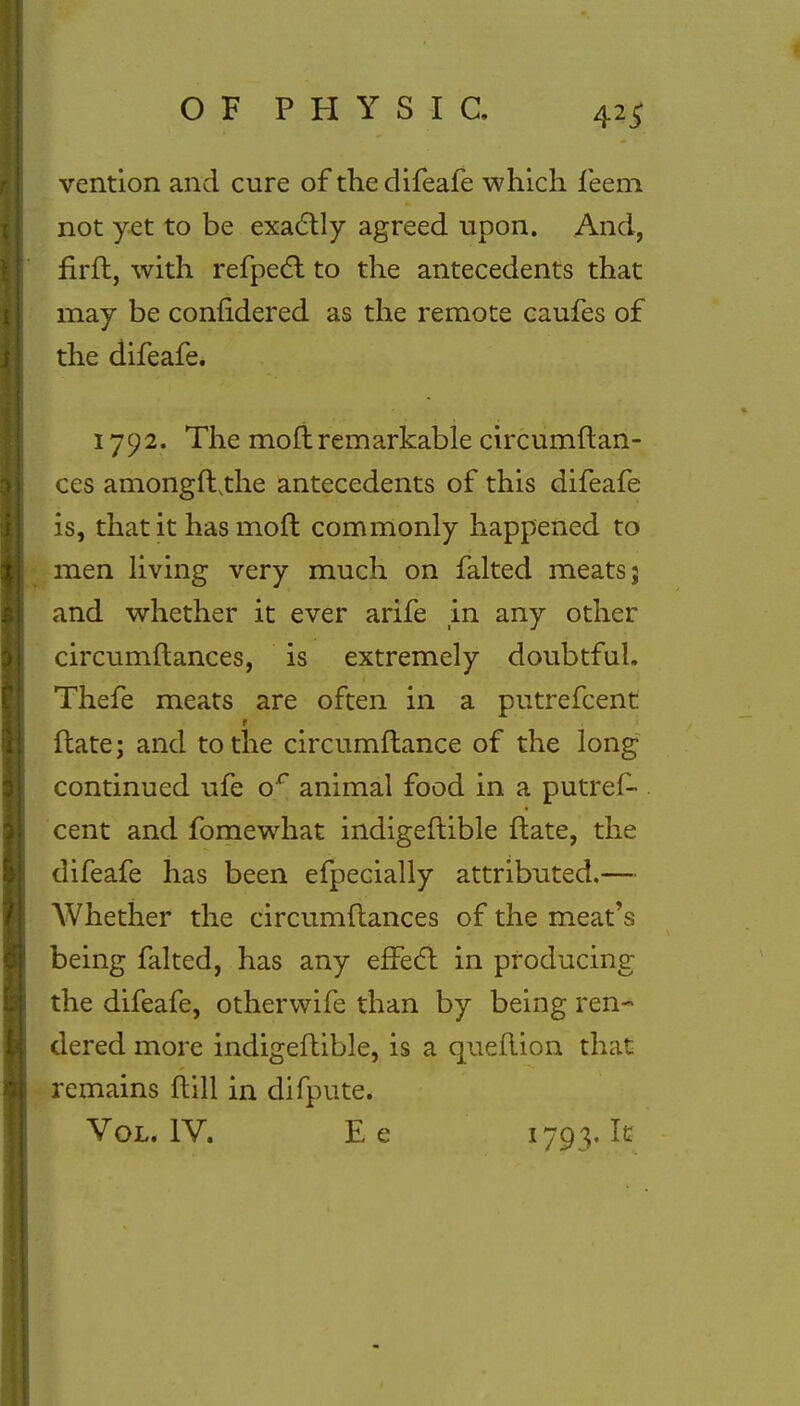 vention and cure of the difeafe which feem not yet to be exactly agreed upon. And, firft, with refpect to the antecedents that may be considered as the remote caufes of the difeafe. 1792. The moft remarkable circumftan- ces amongftthe antecedents of this difeafe is, that it has moft commonly happened to men living very much on faked meats; and whether it ever arife in any other circumftances, is extremely doubtful. Thefe meats are often in a putrefcent ftate; and to the circumftance of the long continued ufe or animal food in a putres- cent and fomewhat indigeftible ftate, the difeafe has been efpecially attributed.— Whether the circumftances of the meat's being faked, has any effect in producing the difeafe, otherwife than by being ren- dered more indigeftible, is a queftion that remains ftill in difpute. Vol. IV. E e l793> ^