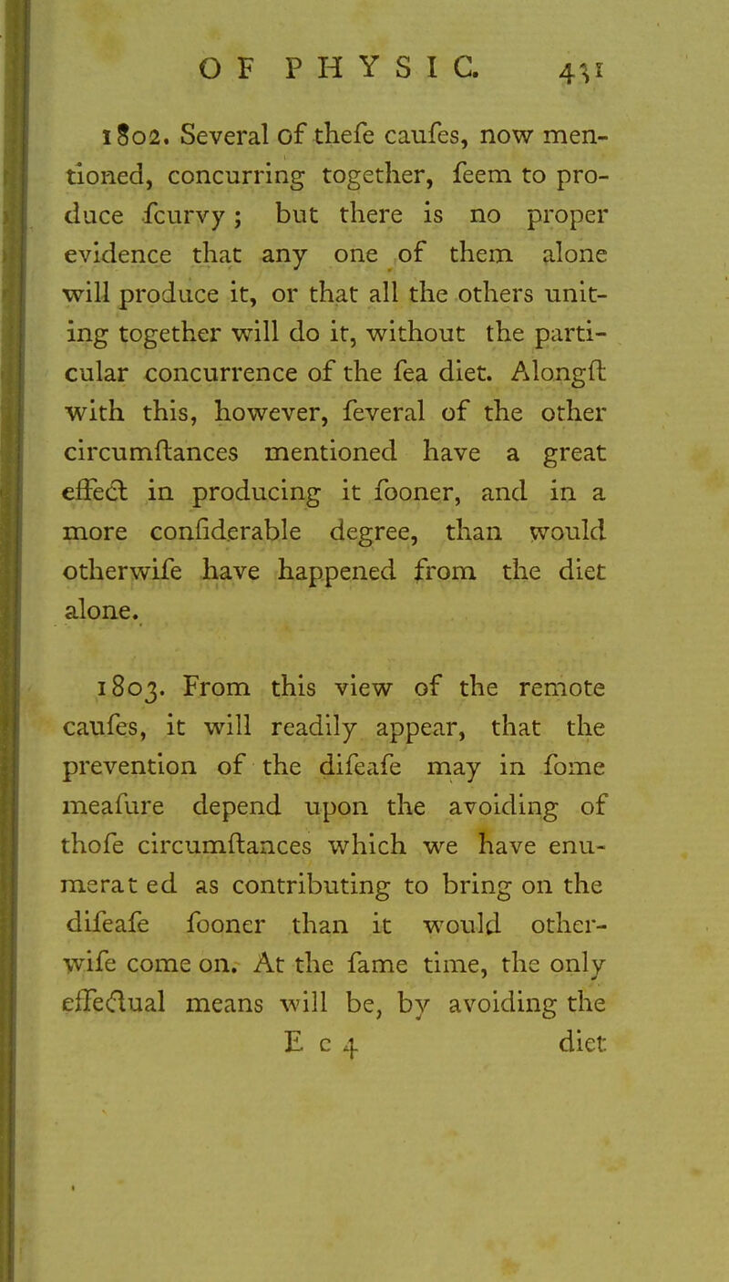 1802. Several of thefe caufes, now men- tioned, concurring together, feem to pro- duce fcurvy; but there is no proper evidence that any one of them alone will produce it, or that all the others unit- ing together will do it, without the parti- cular concurrence of the fea diet. Alongft with this, however, feveral of the other circumftances mentioned have a great effect, in producing it fooner, and in a more considerable degree, than would otherwife have happened from the diet alone. 1803. From this view of the remote caufes, it will readily appear, that the prevention of the difeafe may in fome meafure depend upon the avoiding of thofe circumftances which we have enu- merat ed as contributing to bring on the difeafe fooner than it would other- wife come on. At the fame time, the only eifeclual means will be, by avoiding the E c 4 diet