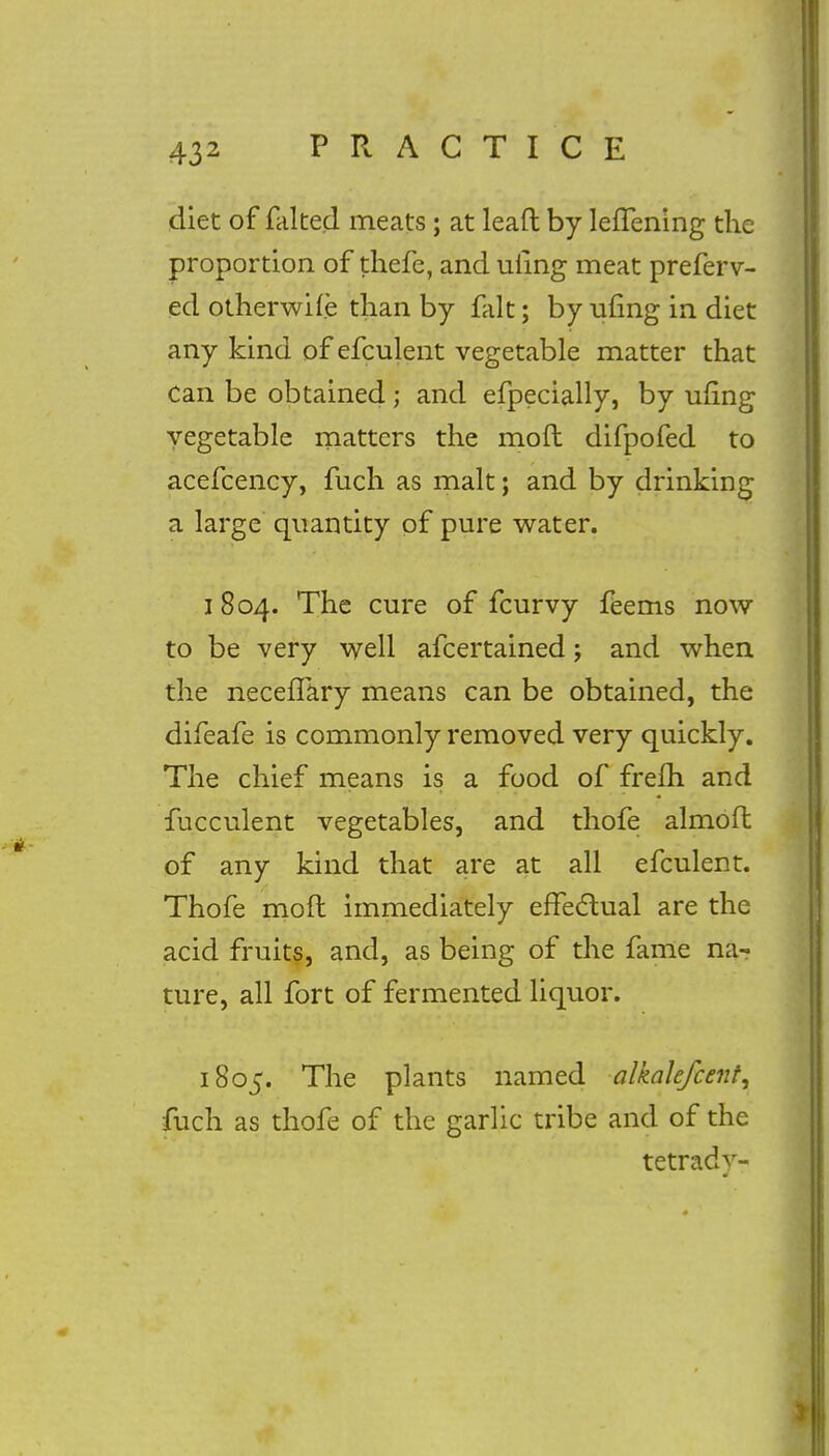 diet of faked meats; at leaft by leffening the proportion of thefe, and uiing meat preferv- ed otherwise than by fait; by uling in diet any kind of efculent vegetable matter that Can be obtained; and efpecially, by ufing vegetable matters the mod difpofed to acefcency, fuch as malt; and by drinking a large quantity of pure water. 1804. The cure of fcurvy feems now to be very well afcertained; and when the necefTary means can be obtained, the difeafe is commonly removed very quickly. The chief means is a food of frefh and fucculent vegetables, and thofe almofl of any kind that are at all efculent. Thofe mofl immediately effectual are the acid fruits, and, as being of the fame na- ture, all fort of fermented liquor. 1805. The plants named alkakfcent, fuch as thofe of the garlic tribe and of the tetrady-