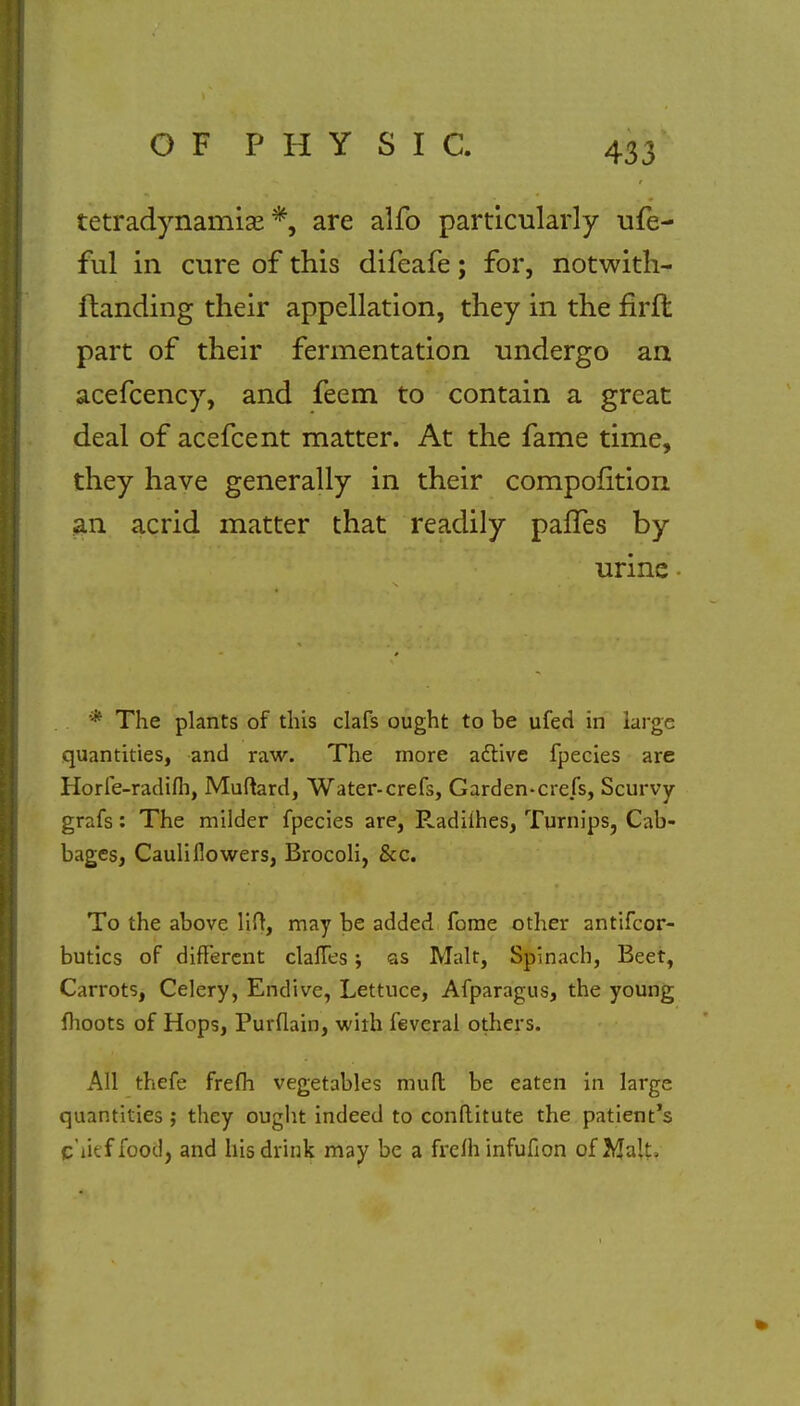 tetradynamise *, are alfo particularly ufe- ful in cure of this difeafe; for, notwith- standing their appellation, they in the firft part of their fermentation undergo an acefcency, and feem to contain a great deal of acefcent matter. At the fame time, they have generally in their compofition an acrid matter that readily palTes by urine * The plants of this clafs ought to be ufed in large quantities, and raw. The more active fpecies are Horfe-radifli, Muftard, Water-crefs, Garden-crefs, Scurvy grafs: The milder fpecies are, Radiihes, Turnips, Cab- bages, Cauliflowers, Brocoli, &c. To the above lift, may be added fome other antifcor- butics of different clafTes; as Malt, Spinach, Beet, Carrots, Celery, Endive, Lettuce, Afparagus, the young moots of Hops, Purflain, with feveral others. All thefe frefh vegetables mufl be eaten in large quantities ,• they ought indeed to conflitute the patient's g'ueffoodj and his drink may be a frefh infufion of }&•■