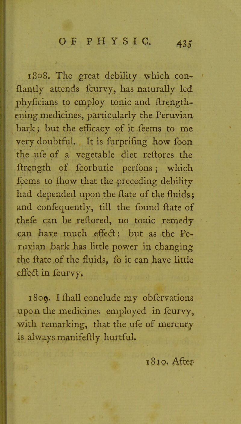 1808. The great debility which con- flantly attends fcurvy, has naturally led phyficians to employ tonic and flrength- ening medicines, particularly the Peruvian bark j but the efficacy of it feems to me very doubtful. It is furprifing how foon the ufe of a vegetable diet reflores the ftrength of fcorbutic perfons j which feems to mow that the preceding debility had depended upon the flate of the fluids; and confequently, till the found flate of thefe can be reftored, no tonic remedy can have much effect: but as the Pe- ruvian bark has little power in changing the flate of the fluids, fo it can have little effec~l in fcurvy. 1809. I mail conclude my obfervations upon the medicines employed in fcurvy, with remarking, that the ufe of mercury is always manifeflly hurtful. 1S10. After-