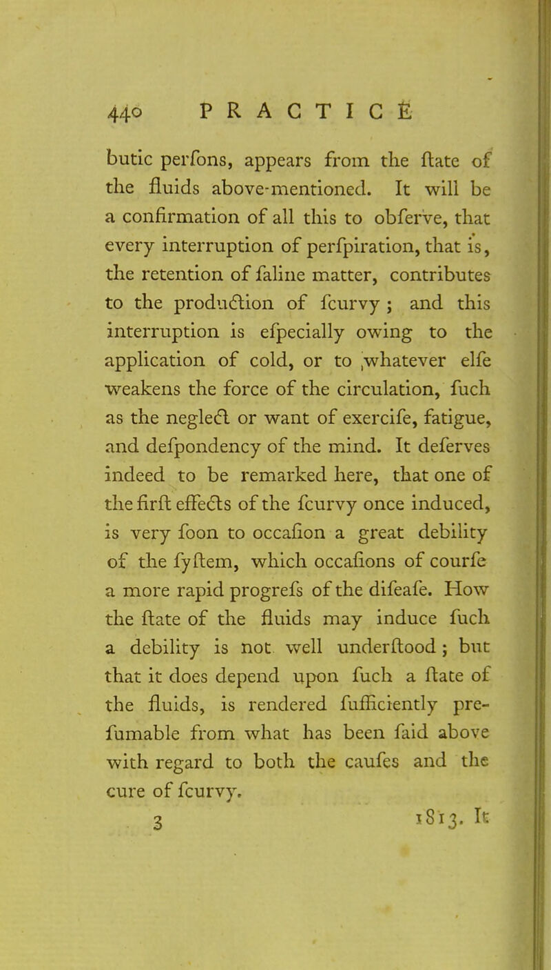 butic perfons, appears from the ftate of the fluids above-mentioned. It will be a confirmation of all this to obferve, that every interruption of perfpiration, that is, the retention of faline matter, contributes to the production of fcurvy ; and this interruption is efpecially owing to the application of cold, or to .whatever elfe weakens the force of the circulation, fuch as the neglect or want of exercife, fatigue, and defpondency of the mind. It deferves indeed to be remarked here, that one of the firft effects of the fcurvy once induced, is very foon to occafion a great debility of the fyftem, which occafions of courfe a more rapid progrefs of the difeafe. How the flate of the fluids may induce fuch a debility is not well underft ood ; but that it does depend upon fuch a ftate of the fluids, is rendered fufEciently pre- fumable from what has been faid above with regard to both the caufes and the cure of fcurvy.