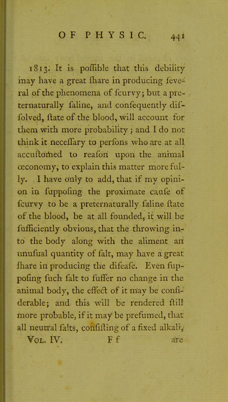 1813. It is poflible that this debility may have a great fhare in producing feve- ral of the phenomena of fcurvy; but a pre- ternaturally faline, and confequently dif- folved, flate of the blood, will account for them with more probability ; and I do not think it neceflary to perfons who are at all accuftomed to reafori upon the animal ceconomy, to explain this matter more ful- ly. I have only to add, that if my opini- on in fuppofing the proximate caufe of fcurvy to be a preternaturally faline flate of the blood, be at all founded, it will be fumciently obvious, that the throwing in- to the body along with the aliment an imufual quantity of fait, may have a great fhare in producing the difeafe. Even fup- pofing fuch fait to fuffer no change in the animal body, the efFecl of it may be confi- derable; and this will be rendered ftill more probable, if it may be prefumed, that all neutral falts, confiding of a fixed alkali,-