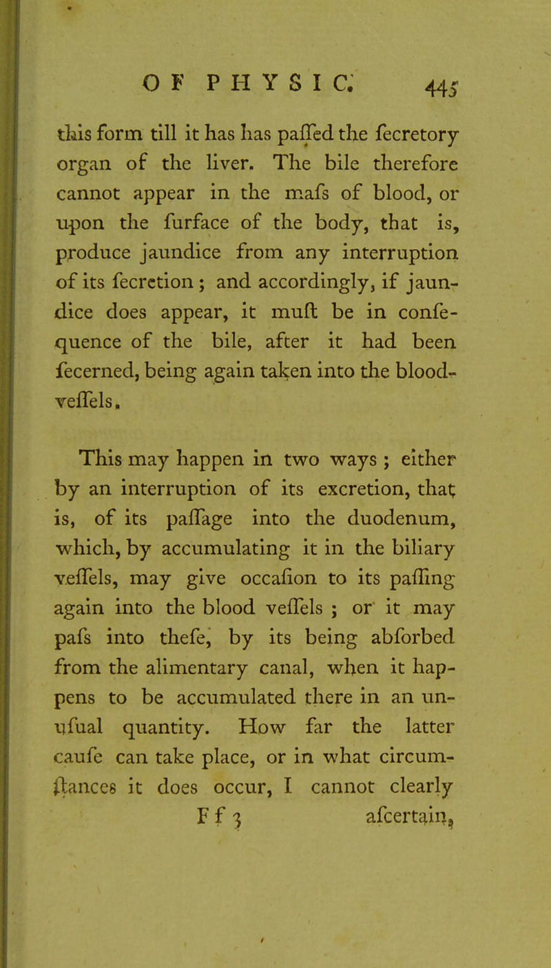 this form till it has has palled the fecretory organ of the liver. The bile therefore cannot appear in the mafs of blood, or upon the furface of the body, that is, produce jaundice from any interruption of its fecretion; and accordingly, if jaun- dice does appear, it muft be in confe- quence of the bile, after it had been fecerned, being again taken into the blood- veflels, This may happen in two ways ; either by an interruption of its excretion, that; is, of its pafTage into the duodenum, which, by accumulating it in the biliary vefTels, may give occafion to its palling again into the blood vefTels ; or it may pafs into thefe, by its being abforbed from the alimentary canal, when it hap- pens to be accumulated there in an un- ufual quantity. How far the latter caufe can take place, or in what circum- stances it does occur, I cannot clearly F f 3 afcertam,