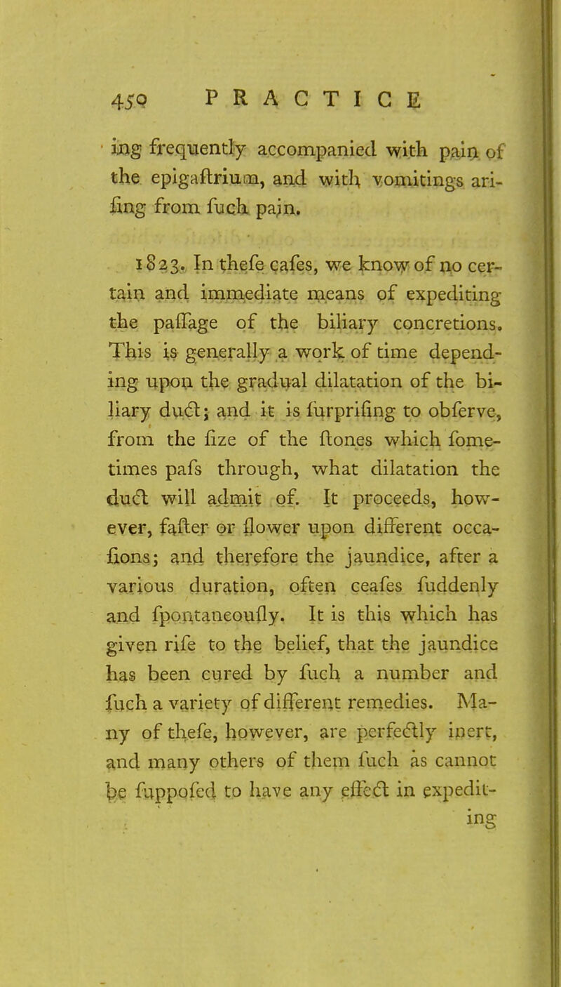 ing frequently accompanied with pain of the epigaflriuna, and with vomitings ari- fing from fuch pain. 1823. In thefe cafes, we know of no cer- tain and immediate means of expediting the paffage of the biliary concretions. This is generally a work of time depend- ing upon the gradual dilatation of the bi- liary duel:; and it is mrpriung to obferve, from the fize of the (tones which fome- times pafs through, what dilatation the duel will admit of. It proceeds, how- ever, fafter or flower upon different occa- fions; and therefore the jaundice, after a various duration, often ceafes fuddenly and fpontaneoufly. It is this which has given rife to the belief, that the jaundice has been cured by fuch a number and fuch a variety of different remedies. Ma- ny of thefe, however, are perfectly inert, and many others of them fuch as cannot £>e fuppofed to have any effect in expedit- ing