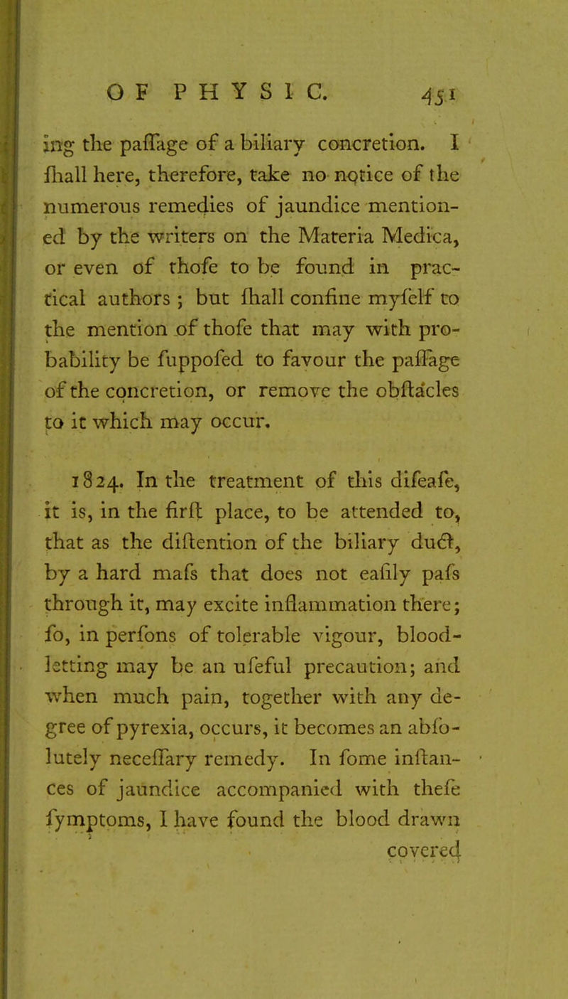ing the paflage of a biliary concretion. I fhall here, therefore, take no notice of the numerous remeclies of jaundice mention- ed by the writers on the Materia Medica, or even of thofe to be found in prac- tical authors ; but fhall confine myfclf to the mention of thofe that may with pro- bability be fuppofed to favour the pafFage of the concretion, or remove the obftacles to it which may occur. 1824. In the treatment of this difeafe, it is, in the firfl place, to be attended to, that as the diftention of the biliary duel, by a hard mafs that does not eafily pafs through it, may excite inflammation there; fo, in perfons of tolerable vigour, blood- letting may be an ufeful precaution; and when much pain, together with any de- gree of pyrexia, occurs, it becomes an abfo- lutely necefTary remedy. In fome inftan- ces of jaundice accompanied with thefe fymptoms, I have found the blood drawn coverecf