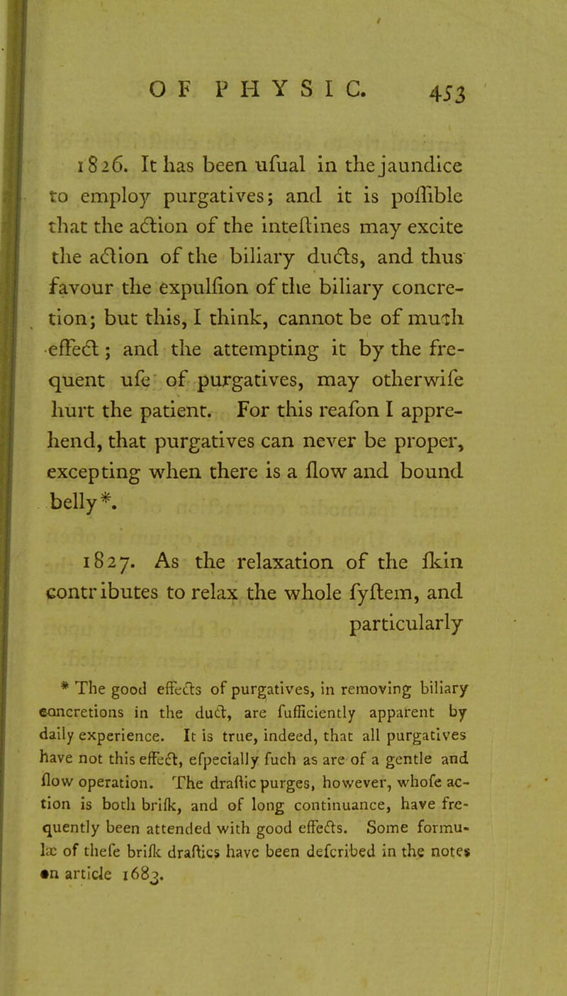 1826. It has been ufual in the jaundice to employ purgatives; and it is poffible that the action of the interlines may excite the action of the biliary ducts, and thus favour the expulfion of the biliary concre- tion; but this, I think, cannot be of mudi effect; and the attempting it by the fre- quent ufe of purgatives, may otherwife hurt the patient. For this reafon I appre- hend, that purgatives can never be proper, excepting when there is a flow and bound belly*. 1827. As the relaxation of the fkin contributes to relax the whole fyflem, and particularly * The good effects of purgatives, in removing biliary concretions in the duel, are fufficiently apparent by daily experience. It is true, indeed, that all purgatives have not this effect, efpecially fuch as are of a gentle and flow operation. The draftic purges, however, whofe ac- tion is both brifk, and of long continuance, have fre- quently been attended with good effects. Some formu- la: of thefe brifk draftics have been defcribed in the notes •n article 168?.