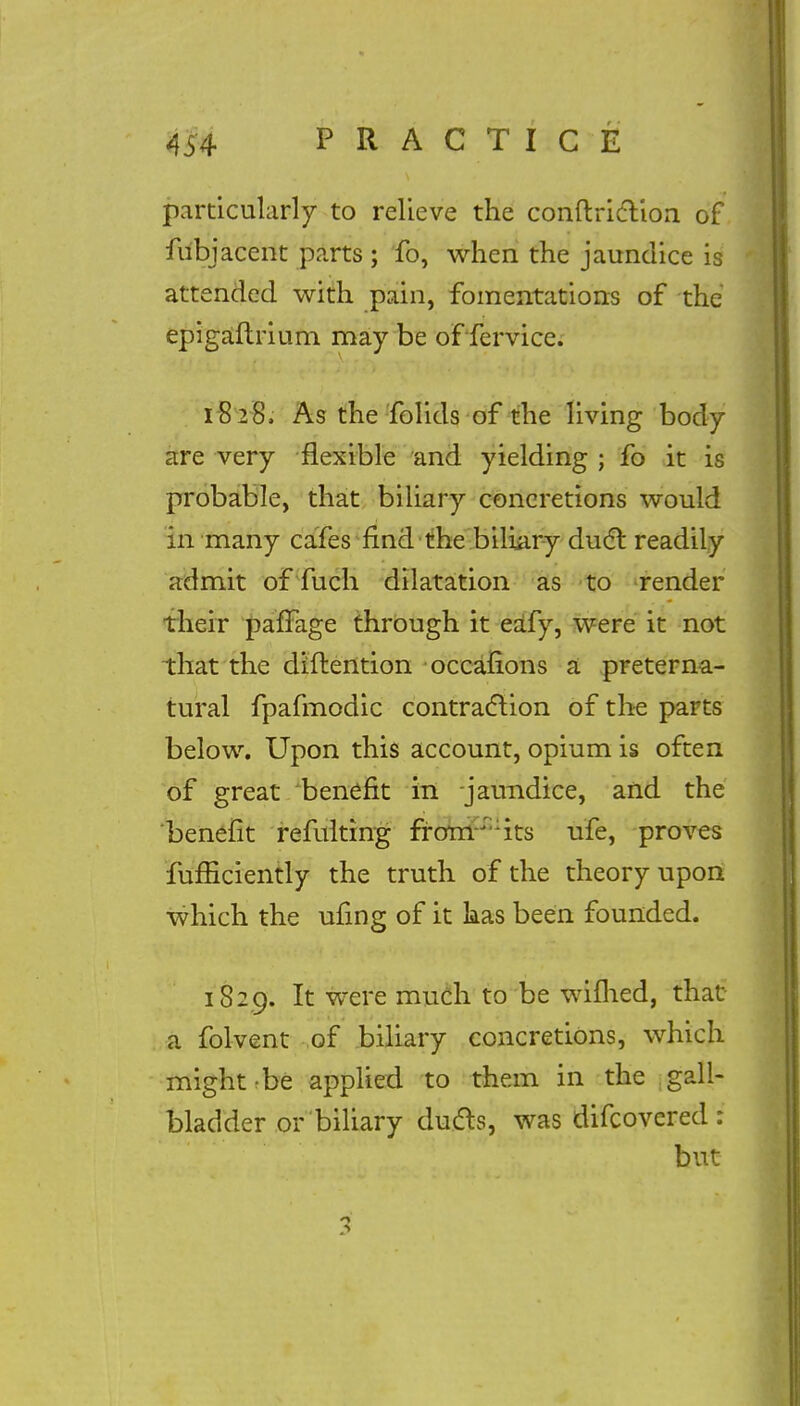 particularly to relieve the conftricYioa of fubjacent parts ; fo, when the jaundice is attended with pain, fomentations of the epigaftrium may be of fervice. 1828. As the folids of the living body are very flexible and yielding ; fo it is probable, that biliary concretions would in many cafes find the biliary duel: readily admit of fuch dilatation as to render their paffage through it eafy, were it not that the diftention occafions a preterna- tural fpafmodic contraction of the parts below. Upon this account, opium is often of great benefit in -jaundice, and the benefit refulting froirr:;its ufe, proves fufficiently the truth of the theory upon which the ufing of it has been founded. 1829. It were much to be wiflied, that a folvent of biliary concretions, which might-be applied to them in the gall- bladder or biliary duels, was difcovered : but