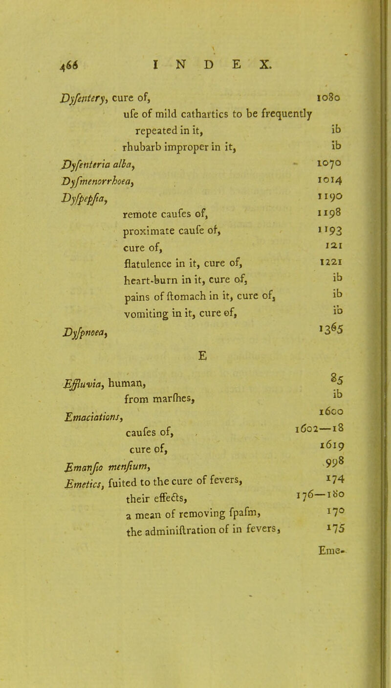 Dyfentery, cure of, 1080 ufe of mild cathartics to be frequently repeated in it, ib rhubarb improper in it, ib Dyfenieria alba, 1070 Dyfmenorrhoea, I o 14 Dyfpepfta, 90 remote caufes of, 1198 proximate caufe of, 1193 cure of, iai flatulence in it, cure of, 1221 heart-burn in it, cure of, ib pains of ftomach in it, cure of, ib vomiting in it, cure of, id Dyjpnoea, !365 E Effluvia, human, 85 from marfhes, ^ Emaciations, I^co caufes of, , 1602—18 cure of, l6l9 Emanfio men/turn, Emetics, fuited to the cure of fevers, 174 their effeas, 176-180 a mean of removing fpafm, 170 the adminiftration of in fevers, 175 Erne-