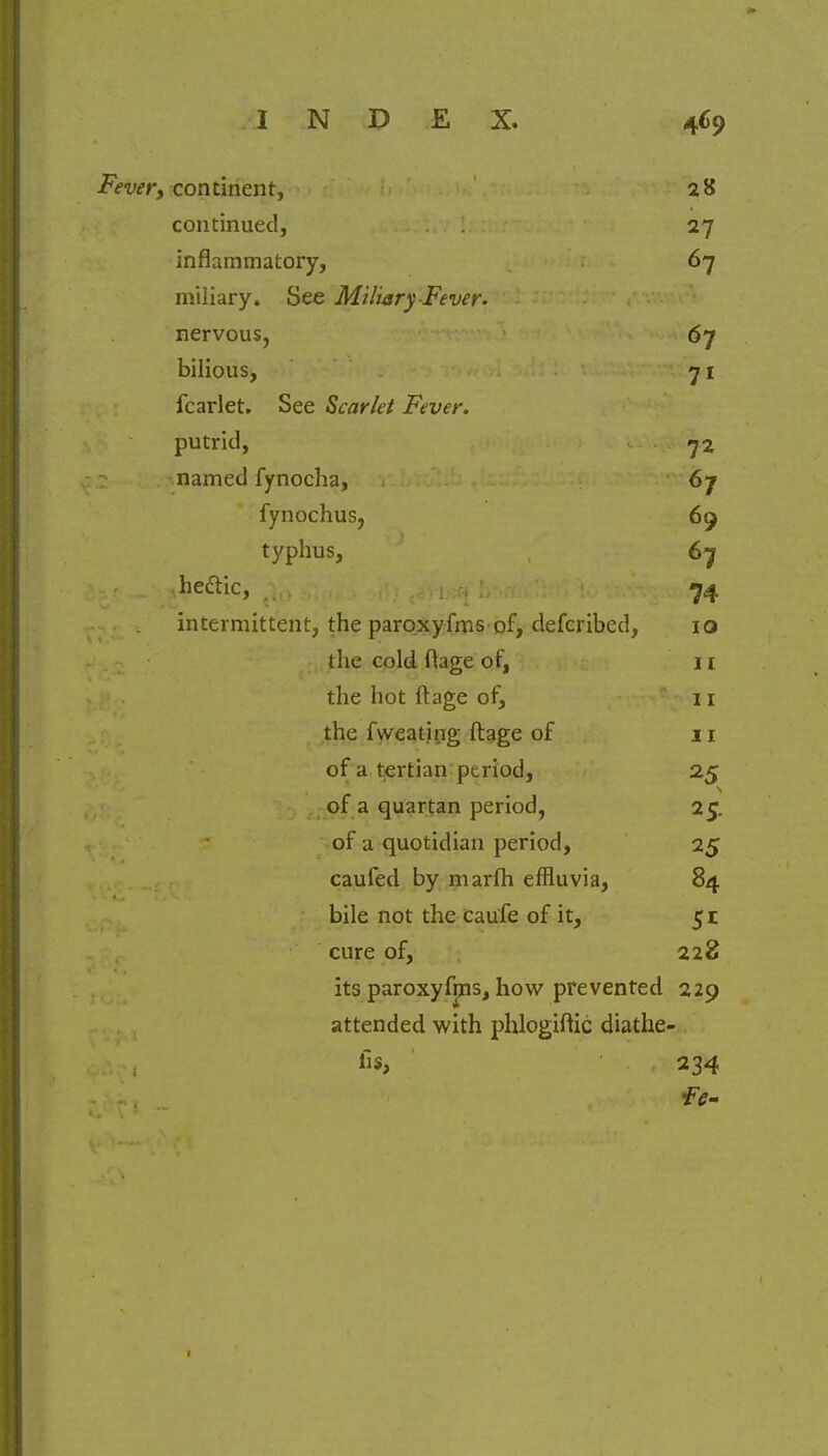 Fever, continent, 28 continued, 27 inflammatory, 67 miliary. See Miliary Fever. nervous, 67 bilious, 71 fcarlet. See Scarlet Fever. putrid, 72 named fynocha, 67 fynochus, 69 typhus, 67 • heftic, ;.t, . t#i«*i b*rtfi!: 74 intermittent, the paroxyfms of, defcribed, 10 the cold ftage of, H the hot ftage of, 11 the fweating ftage of n of a tertian ptriod, 25 of a quartan period, 25. of a quotidian period, 25 caufed by marfh effluvia, 84 bile not the caufe of it, 51 cure of, 228 its paroxyfms, how prevented 229 attended with phlogiftic diathe- fis, 234 1