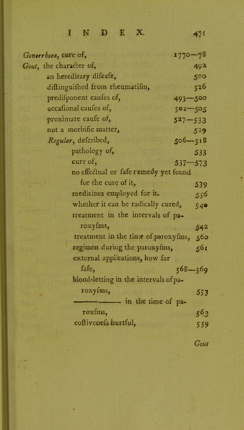 Gontrrhoea, cure of, 1770—78 Gouty the character of, 492. an hereditary difeafe, 500 diftinguiftied from rheumatifm, 526 predifponent caufes of, 493—500 occafional caufes of, 502—505 proximate caufe of, 527—533 not a morbific matter, 529 Regular, defcribed, 506—518 pathology of, 533 c^e of, 537—573 no effectual or fafe remedy yet found for the cure of it, 539 medicines employed for it. 556 whether it can be radically cured, 54* treatment in the intervals of pa- roxyfms, ^42 treatment in the time of paroxyfms, 560 regimen during the paroxyfms, 561 external applications, how far fafe, 568—569 blood-letting in the intervals of pa- roxyfms, 553 ——— in the time of pa- roxfms, 563 coftivenefs hurtful, 5 59 Gcut