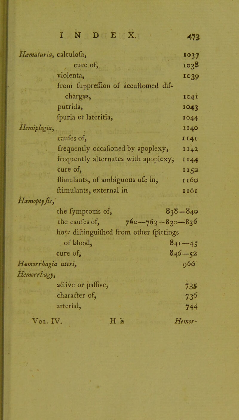 Hematuria, calculofa, Io37 cure of, 1038 violenta, 1039 from fuppreflion of accuftomed dif- charges, 1041 putrida, 1043 fpuria et lateritiaj 1044 Hemiplegia, 1140 caufes of, 1141 frequently occafionedby apoplexy, 1142 frequently alternates with apoplexy, 1144 cure of, 1152 ftimulants, of ambiguous ufe in, 1160 ftimulants, external in 1161 tlamopiy Jis, the fymptoms of, 838—840 the caufes of, 760—763 -830—836 ho|7 diftinguifhed from other fp'ittings of blood, 841—45 cure of, 846—52 H&morrhagia uteri, 966 Hemorrhage, a&ive or paflive, 735 character of, 736 arterial, 744 Vol. IV. H h Hemor-