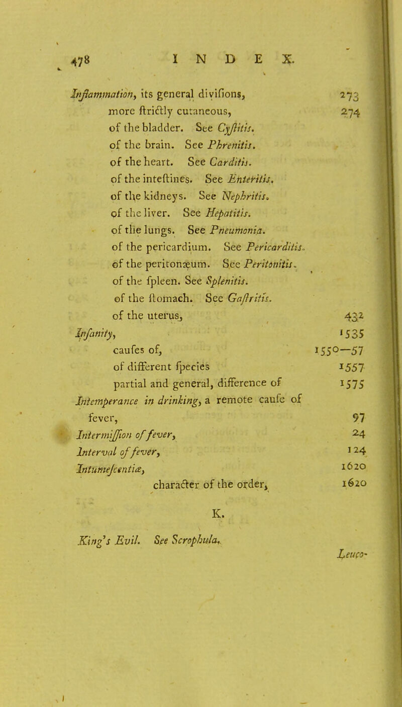 Inflammation, its general diyifions, 273 more ftricHy cutaneous, 274 of the bladder. See Cyjlitis. of the brain. See Phrenitis. of the heart. See Cardith. of the inteftines. See Enteritis. of the kidneys. See Nephritis, of the liver. See Hepatitis. of the lungs. See Pneumonia. of the pericardium. See Pericarditis * of the peritonaeum. See Peritonitis. of the fpleen. See Splenitis. of the ftomach. See Gajlritis. of the uterus, 432 lpfamty} '535 caufes of, 155°—57 of different fpecies I551 partial and general, difference of 1575 Intemperance in drinking, a remote caufe of fever, 97 Intermijfwn of fever, 24 Interval of fever, 1 24 Intumejcentia, 1620 character of the order, 1620 K. Kings Evil. See Scrophula. Leuco-