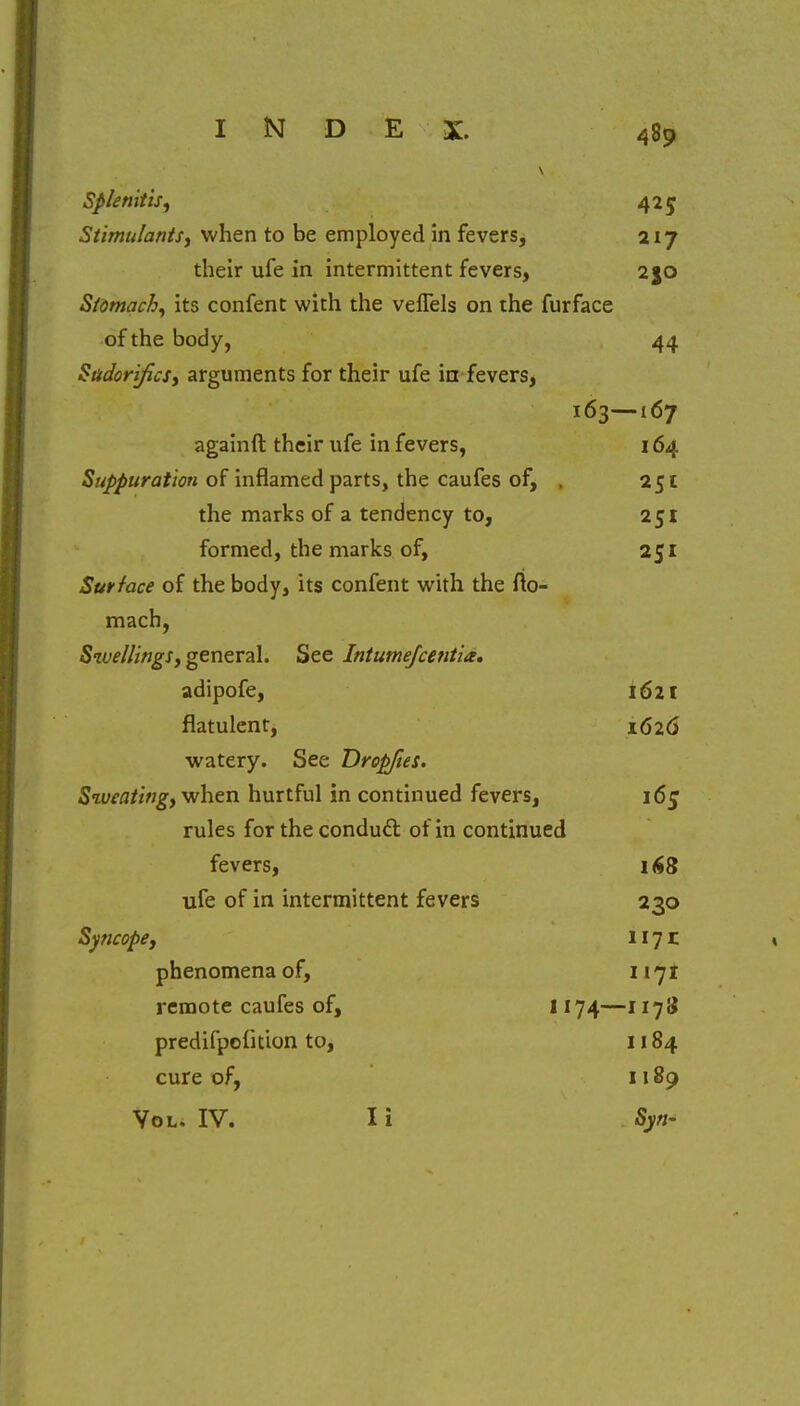 I Kf D E X. d8o Splenitis, 42? Stimulants, when to be employed in fevers. 217 / their ufe in intermittent fevers, 2JO Stomachy its confent with the veflels on the furface of the body, 44 Sadorifics, arguments for their ufe in fevers. 163- -167 m againft their ufe in fevers, 164 Suppuration of inflamed parts, the caufes of* . 2CI the marks of a tendency to. 2CI J formed, the marks of, 2SI Surface of the body, its confent with the fto- mach, 7 Swellings, general. See Intumefcentia. adipofe, 1621 flatulent, 1626 watery. See Dropfies. Sweating, when hurtful in continued fevers, rules for the conduct of in continued fevers, 168 ufe of in intermittent fevers 2 30 Syncope, 1171 phenomena of, 1171 remote caufes of, 1174— -117S predifpofuion to, 1184 cure of, 1189 Vol. IV. I i Syn~