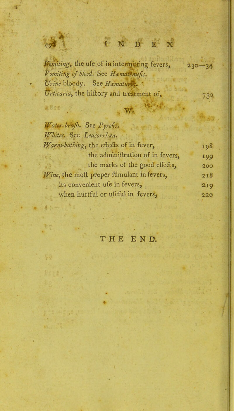 Momltingy the ufe of in intercutting fevers, Vomiting of blood. See Hamdittnefts. Urine bloody. See Hzmatwjq. ' TJrticariay the hiftory and treatment of, Water-brajh. See Pyrolis. Whites. See Leucorrhaa. Warm-bathing^ the effects of in fever, 198 the adminiftration of in fevers, 199 the marks of the good effetts, 200 Wine^ the molt proper ftimulant in fevers, 218 its convenient ufe in fevers, 219 when hurtful or ufeful in fevers, 220 230—34 73<* THE END.