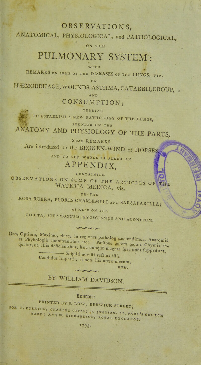 OBSERVATIONS, ANATOMICAL, PHYSIOLOGICAL, and PATHOLOGICAL, ON THE PULMONARY SYSTEM: WITH REMARKS ON SOME of the DISEASES of the LUNGS, viz. HEMORRHAGE, WOUNDS, ASTHMA, CATARRH, CROUP, A ND CONSUMPTION; TENDING ^ TO ESTABLISH A NEW PATHOLOGY OP THE LUNGS, 1 FOUNDED ON THE ANATOMY AND PHYSIOLOGY OF THE PARTS, Some REMARKS Are introduced on the BROKEN-WIND of HORSE AND TO THE WHOLE ,s ADDED AN APPENDIX, CONTAINING OBSERVATIONS ON SOME OF THE ARTICLES O- MATERIA MEDICA, vil ' ROSA RUBRA, FLORES CHAmImelI and SARSAPARILLA; . AS ALSO On THE CICUTA, STRAMONIUM, HYOSCIAMUS Ai^D aconitu rM. — Si quid novifti reftius iftis Candidas imperti; f. „on. his u tere mecum. HOR. BY WILLIAM DAVIDSON. 2-oniion; ^'^'^ BY S. LOW, BERWICK STREET;