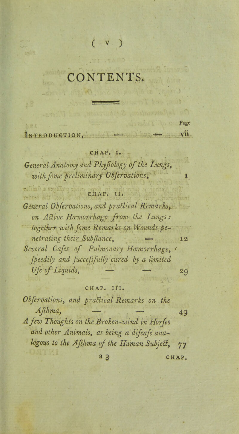 CONTENTS. Page iNTiLODUCTION, Vli GHAP. i. General Anatomy and Phyjiology of the Lungs, with fome preliminary- Obfervations, i CHAP. II. General ObferDationSy and praBical Remarks,, on AElive Hcemorrhagc from the Lungs: together with fame Remarks on Wounds pe- netrating their Sub/lance, — 12 Several Cafes of Pulmonary Haemorrhage, Jpeedily and fuccejsfutty cured by a limited Ufe of Liquids, — —' 29 CHAP. in. Obfervations, and practical Remarks on the AJlhma, — — 45 A few Thoughts on the Broken-wind in Horfes and other Animals, as being a difeafe ana-' logons to the AJlhma of the Human Subje^, 77 a 3 CHAP,