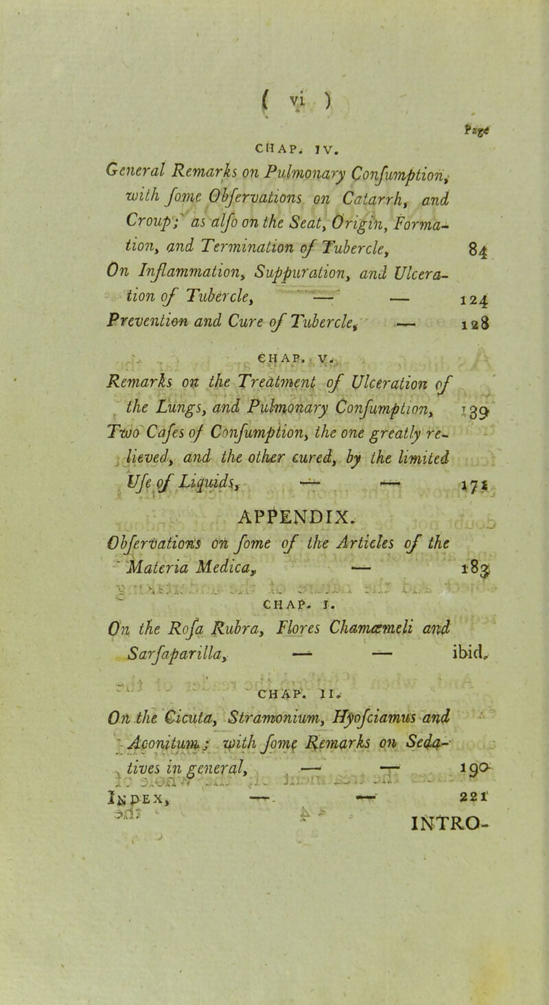 CM A P. IV. General Remarks on Pulmonary Confumption^ with fame Obfervations on Catarrh, and Croup'f as alfo on the Seat, Origin, Forma- tion, and Termination of Tubercle, 84 On Injlammation, Suppuration, and Ulcera- tion of Tubercle, — ' — J24 Prevention and Cure of Tubercle, — 128 , CHAP.. V;^ Remarks ov; t^ie Treatment of Ulceration of ^' the Lungs, and Pulmonary Confumption, ^39 Two' Cafes of Confumption, the one greatly re- y lieved, and the other cured, by the limited Ufe of Liquids, — 17:^.. APPENDIX. Ohjertations on fome of the Articles of the Materia Medica, — 1835 .V 'it:'.... ... CHAp. I. On the Rofa Rubra, Flores Chamarmeli aixd Sarfaparilla, —— ibid, ■ --1 ■ CHiiP'\ II. On the Cicuta, Stramonium, Hyofciamus and ~-Aconitum^ S Ziiith fom^ R^emarks on Sed4- ^ lives in general, . , — — 190 INtRO-