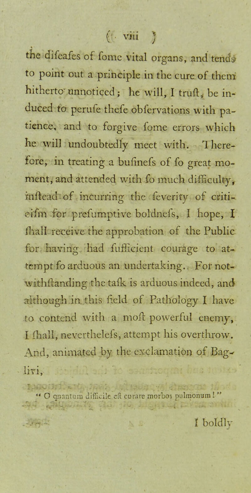 the difeafes of fome vital organs, and tends* to point out a principle in the cure of thcni hitherto^ unnoticed; he will, I truft,, be in- duced to perufe thefe obfervations with pa- tience, and to forgive fome errors which he will undoubtedly meet with. 1 here- Fore, in treating a bufinefs of fo great mo- ment, and attended with fo much difScultj, infteaLd~-of incurring the feverity of criti- ei'fm for prefumpttve boldnefs, I hope, I fliall receive the approbation of the Public fiDr-having had fufficient courage to at- tempt fo arduous an undertaking.. For not- withftanding the tafk is arduous indeed, and although ia.this field of Pathology I have to contend with a moil powerful enemy, I fhall, neverthelefs, attempt his overthrow. And, animated by the exclamation of Bag- livi,  O n'ir.;i;i:;ii JilTicilc cR curare morbos pulmonum !  . I boldly