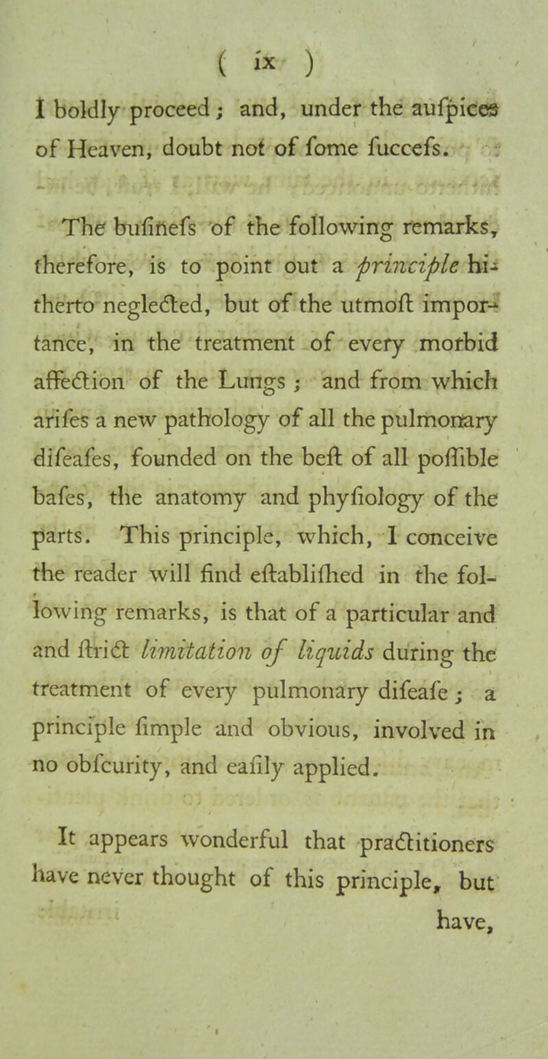 ( ) 1 boldly proceed; and, under the aufpices of Heaven, doubt not of fome fuccefs. The bufirlefs of the following remarks, therefore, is to point out a principle hi- therto negledled, but of the utmoft import taiTce',' in the treatment of every mofbid affedtion of the Lungs ; and from which arifes a new pathology of all the pulmonary difeafes, founded on the beft of all pofTible bafes, the anatomy and phyfiology of the parts. This principle, which, I conceive the reader will find eftablifhed in the fol- lowing remarks, is that of a particular and and fl:ri6t limitation of liquids during the treatment of every pulmonary difeafe j a principle fimple and obvious, involved in no obfcurity, and eafily applied. It appears wonderful that praditioners have never thought of this principle, but have.