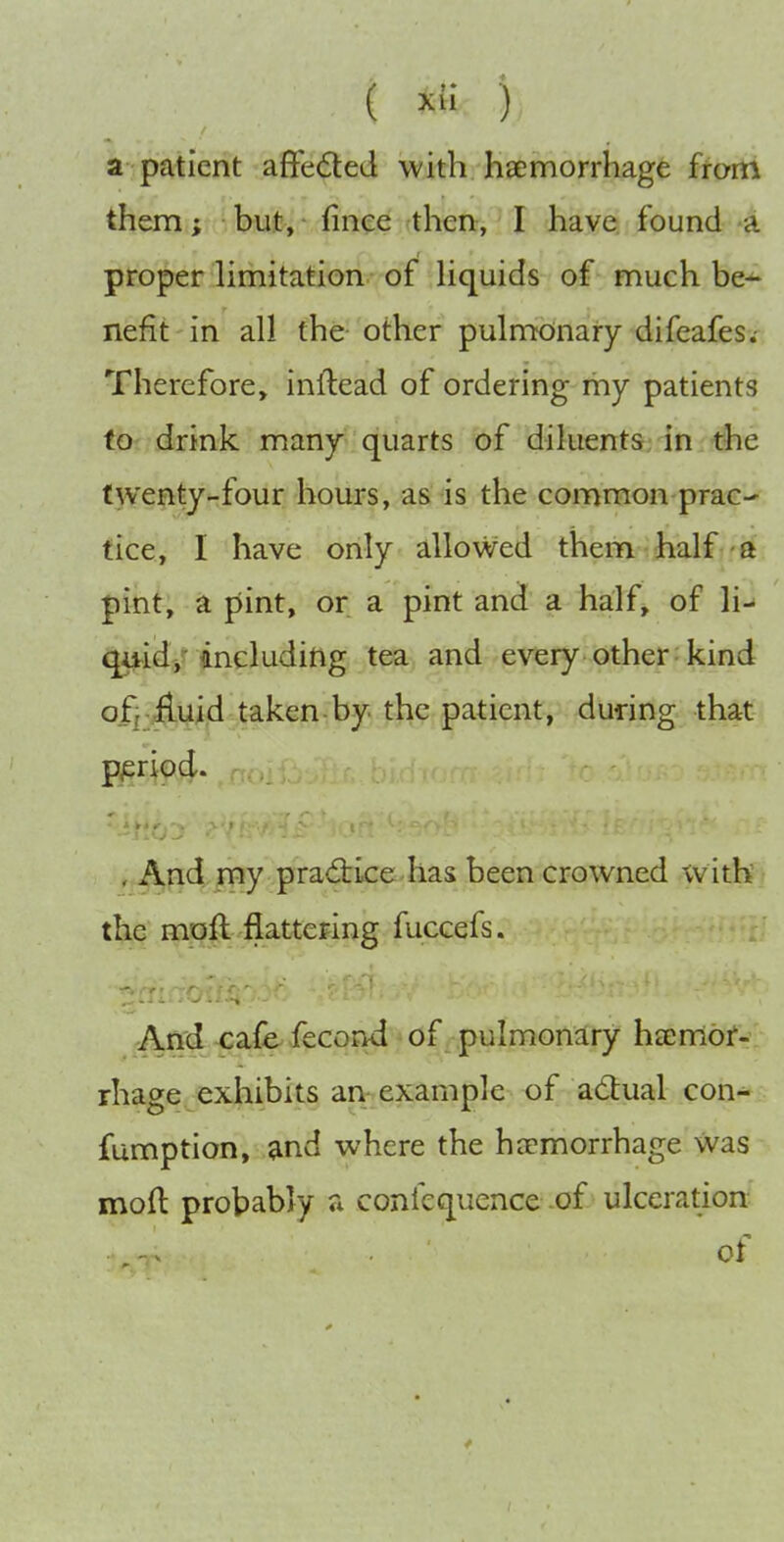 ( ) a patient affected with hsemorrhage from them; but, (inee then, I have found a proper hmitation. of Hquids of much be^ nefit in all the other pulmcdnary difeafes. Therefore, inilead of ordering my patients tO' drink many quarts of diluents in the twenty-four hours, as is the common prac- tice, I have only allowed them half - a pint, a pint, or a pint and a half, of ]i-» tjij-id/including Jpa^ and every other kind ofj-^uid taken by the patient, during that pjsriod. . And my pradrke has been crowned withi the moft flattering fuccefs. And ^afeiecond of pulmonary hajmbf- rhage exhibits an example of adual con- fumption, and where the haemorrhage was moft probably a confequence of ulceration of