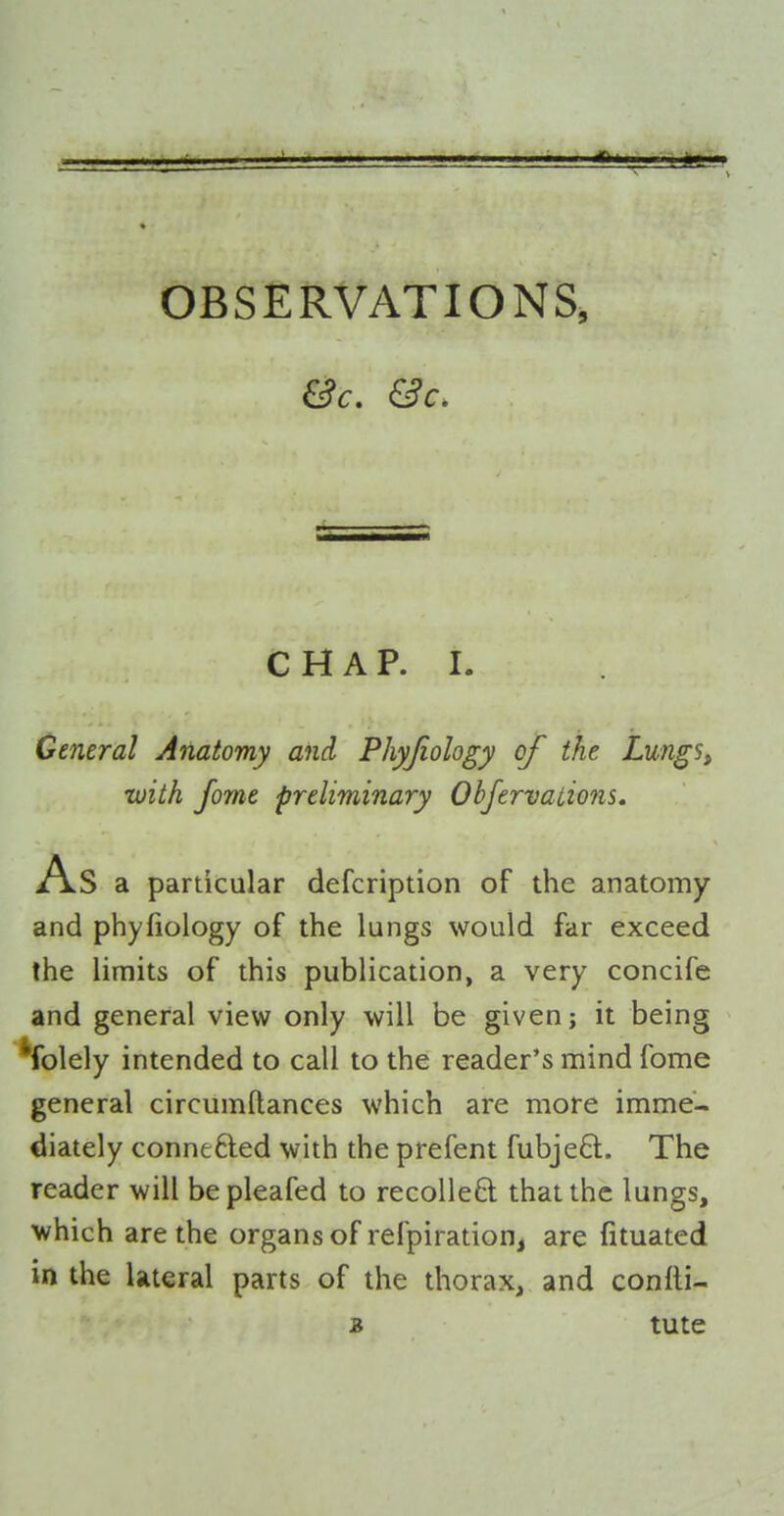 C H A p. L General Anatomy and Phyjiology of the Lungs^ ■with fome preliminary Obfervations. As a particular defcription of the anatomy and phyfiology of the lungs would far exceed the limits of this publication, a very concife and general view only will be given; it being 'folely intended to call to the reader's mind fome general circumftances which are more imme- diately connefted with the prefent fubjeft. The reader will bepleafed to recoUeft that the lungs, which are the organs of refpiration, are fituated in the lateral parts of the thorax, and confli- B tute