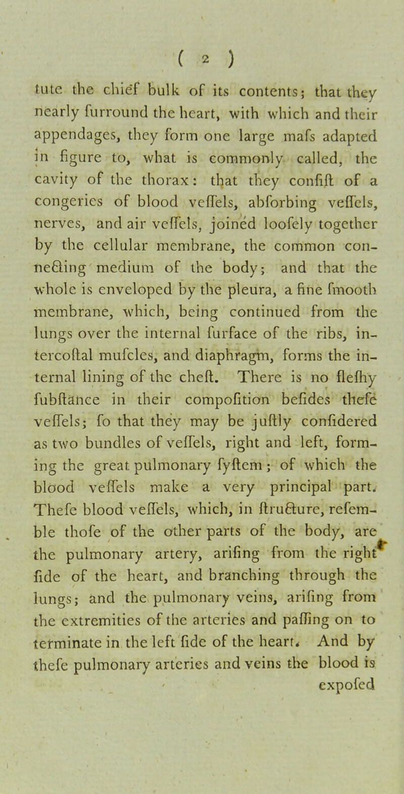 tute the chief bulk of its contents; that they nearly furround the heart, with which and their appendages, they form one large mafs adapted m figure to, what is commonly called, the cavity of the thorax: that they confift of a congeries of blood vcflels, abforbing vefTcls, nerves, and air vcfTels, joined loofely together by the cellular membrane, the common con- nefting medium of the body; and that the whole is enveloped by the pleura, a fine fmooth membrane, which, being continued from the lungs over the internal furface of the ribs, in- tercoftal mufcles, and diaphragm, forms the in- ternal lining of the cheft. There is no fleftiy fubftance in their compofition befides thefe veffels; fo that they may be juftly confidered as two bundles of veffels, right and left, form- ing the great pulmonary fyftem; of which the blood veffels make a very principal part. Thefe blood veffels, which, in flrufture, refera- ble thofe of the other parts of the body, are the pulmonary artery, arifing from the right^ fide of the heart, and branching through the lungs; and the pulmonary veins, arifing from the extremities of the arteries and paffing on to terminate in the left Tide of the heart* And by thefe pulmonary arteries and veins the blood is expofcd