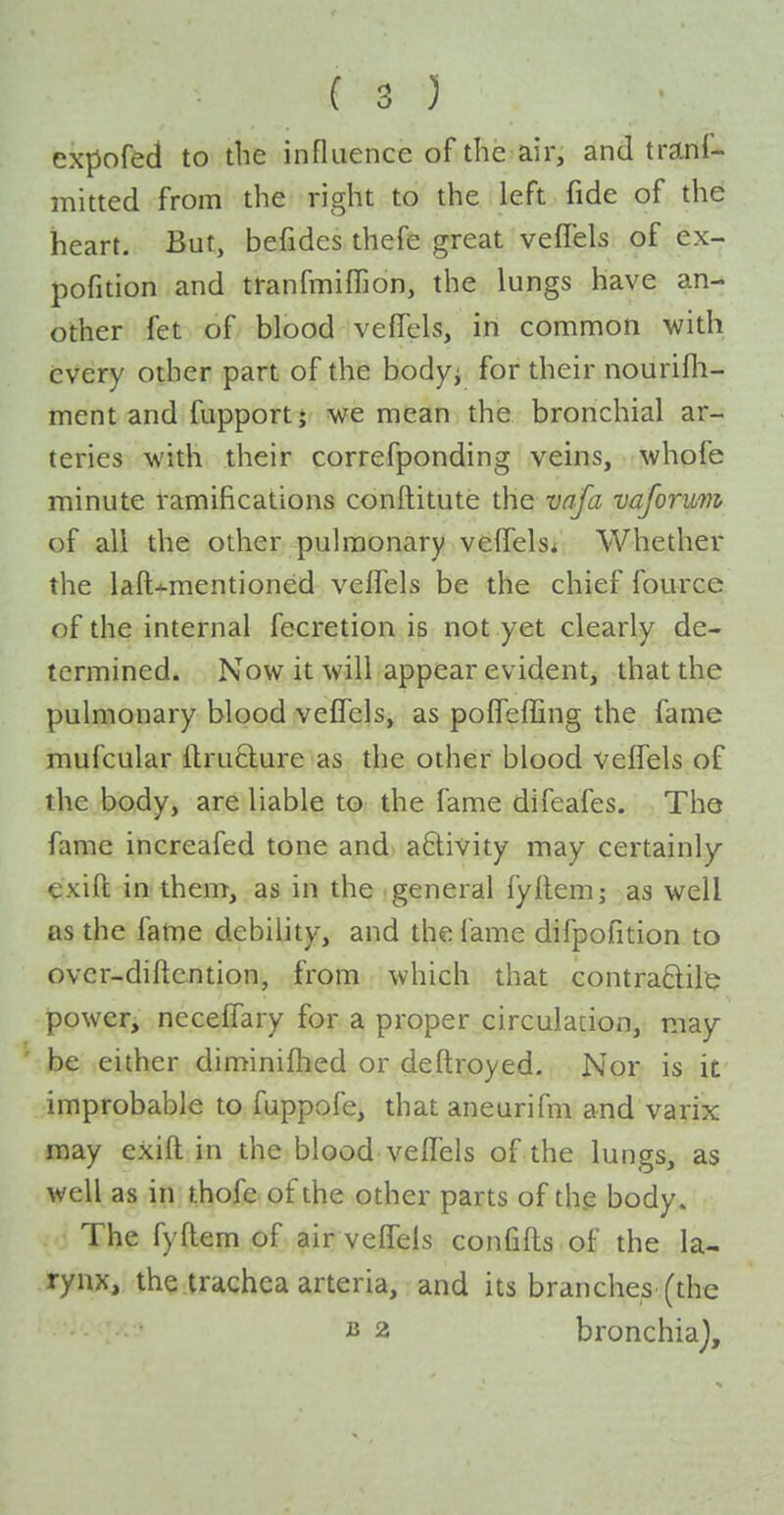 expofed to the influence of the air, and tranl- mitted from the right to the left fide of the heart. But, befides thefe great veffels of ex- pofition and tranfmiffion, the lungs have an- other fet of blood vefiTels, in common with every other part of the bodyi for their nourifli- ment and fupport; we mean the bronchial ar- teries with their correfponding veins, whofe minute ramifications conftitute the vafa vaformi of all the other pulmonary velTelsi Whether the laft-^mentioned veffels be the chief fource of the internal fecretion is not yet clearly de- termined. Now it will appear evident, that the pulmonary blood veffels, as poffeffing the fame mufcular ftrufture as the other blood veffels of the body, are liable to the fame difeafes. The fame increafed tone and a6livity may certainly exift in them, as in the general fyfleni; as well as the fatne debility, and the fame difpofition to ovcr-diflention, from which that contraftilt; power, neceffary for a proper circulacion, may- be either diminifhed or deftroyed. Nor is if improbable to fuppofe, that aneurifm and varix may exifl in the blood veffels of the lungs, as well as in thofe of the other parts of the body. The fyftem of air veffels confifls of the la- rynx, the trachea arteria, and its branches (the B 2 bronchiaj.
