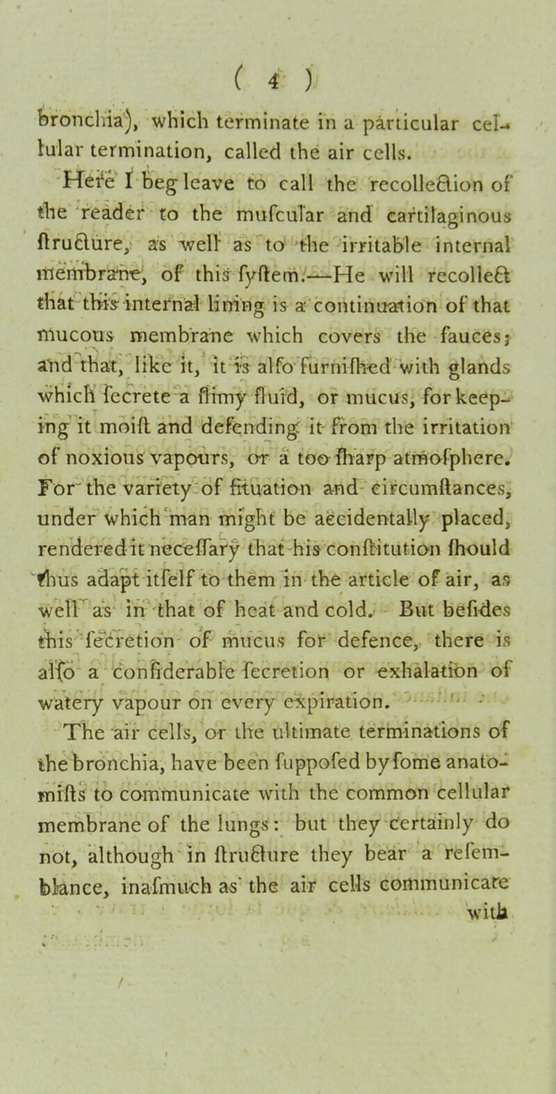 bronchia), which terminate in a particular cel- lular termination, called the air cells. Hei'e I beg leave to call the recolle6lion of tbe reader to the mufcuTar and cartilaginous flrufliire, as well as to^ 'the irritable internal lilenrbra'n'e, of this fyfterh.—He will recolle6l that thris-internal lining is a continuation of that mucous membrane which covers the faucesj and that, like it, it is alfo fiirnifb^ed v;ith glands which fecrete a flimy fluid, or mucus, forkeep-^ ing it moift and defending: it- from the irritation of noxious vappurs, <jT a too fharp atmafphere*' For the varrety of fituatio^n and eircumftances^ under which man might be aeeidentally placed, renderedit neceffary that his conftitution fhould yhus adapt itfelf to them in the article of air, as weir^ aT irt that of heat and cold. But befi^ies ^is 'fecretidn of mucus for defence,, there is alto a tonfiderable -fecretion or exhalatiion of watery vapour on every expiration. • ' ■ ' ■ - The air cells, or the ultimate terininations of the bronchia, have been fuppofed byfome anato- mi'fts to communicate with the common cellular membrane of the lungs: but they Certainly do not, although in ftruflure they bear a refem- bknce, inafmuch as' the air cells communicate witJa